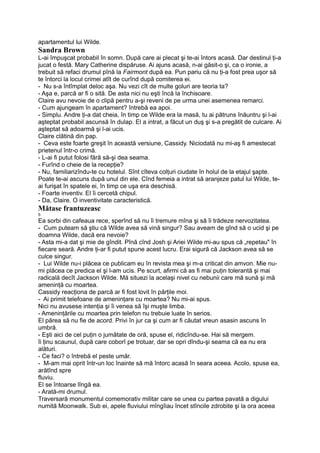 apartamentul lui Wilde.
Sandra Brown
L-ai împuşcat probabil în somn. După care ai plecat şi te-ai întors acasă. Dar destinul ţi-a
jucat o festă. Mary Catherine dispăruse. Ai ajuns acasă, n-ai găsit-o şi, ca o ironie, a
trebuit să refaci drumul pînă la Fairmont după ea. Pun pariu că nu ţi-a fost prea uşor să
te întorci la locul crimei atît de curînd după comiterea ei.
- Nu s-a întîmplat deloc aşa. Nu vezi cît de multe goluri are teoria ta?
- Aşa e, parcă ar fi o sită. De asta nici nu eşti încă la închisoare.
Claire avu nevoie de o clipă pentru a-şi reveni de pe urma unei asemenea remarci.
- Cum ajungeam în apartament? întrebă ea apoi.
- Simplu. Andre ţi-a dat cheia, în timp ce Wilde era la masă, tu ai pătruns înăuntru şi l-ai
aşteptat probabil ascunsă în dulap. El a intrat, a făcut un duş şi s-a pregătit de culcare. Ai
aşteptat să adoarmă şi l-ai ucis.
Claire clătină din pap.
- Ceva este foarte greşit în această versiune, Cassidy. Niciodată nu mi-aş fi amestecat
prietenul într-o crimă.
- L-ai fi putut folosi fără să-şi dea seama.
- Furînd o cheie de la recepţie?
- Nu, familiarizîndu-te cu hotelul. Sînt cîteva colţuri ciudate în holul de la etajul şapte.
Poate te-ai ascuns după unul din ele. Cînd femeia a intrat să aranjeze patul lui Wilde, te-
ai furişat în spatele ei, în timp ce uşa era deschisă.
- Foarte inventiv. El îi cercetă chipul.
- Da, Claire. O inventivitate caracteristică.
Mătase frantuzeasc
5
Ea sorbi din cafeaua rece, sperînd să nu îi tremure mîna şi să îi trădeze nervozitatea.
- Cum puteam să ştiu că Wilde avea să vină singur? Sau aveam de gînd să o ucid şi pe
doamna Wilde, dacă era nevoie?
- Asta mi-a dat şi mie de gîndit. Pînă cînd Josh şi Ariei Wilde mi-au spus că „repetau" în
fiecare seară. Andre ţi-ar fi putut spune acest lucru. Erai sigură că Jackson avea să se
culce singur.
- Lui Wilde nu-i plăcea ce publicam eu în revista mea şi m-a criticat din amvon. Mie nu-
mi plăcea ce predica el şi l-am ucis. Pe scurt, afirmi că as fi mai puţin tolerantă şi mai
radicală decît Jackson Wilde. Mă situezi la acelaşi nivel cu nebunii care mă sună şi mă
ameninţă cu moartea.
Cassidy reacţiona de parcă ar fi fost lovit în părţile moi.
- Ai primit telefoane de ameninţare cu moartea? Nu mi-ai spus.
Nici nu avusese intenţia şi îi venea să îşi muşte limba.
- Ameninţările cu moartea prin telefon nu trebuie luate în serios.
El părea să nu fie de acord. Privi în jur ca şi cum ar fi căutat vreun asasin ascuns în
umbră.
- Eşti aici de cel puţin o jumătate de oră, spuse el, ridicîndu-se. Hai să mergem.
îi ţinu scaunul, după care coborî pe trotuar, dar se opri dîndu-şi seama că ea nu era
alături.
- Ce faci? o întrebă el peste umăr.
- M-am mai oprit într-un loc înainte să mă întorc acasă în seara aceea. Acolo, spuse ea,
arătînd spre
fluviu.
El se întoarse lîngă ea.
- Arată-mi drumul.
Traversară monumentul comemorativ militar care se unea cu partea pavată a digului
numită Moonwalk. Sub ei, apele fluviului mîngîiau încet stîncile zdrobite şi la ora aceea
 