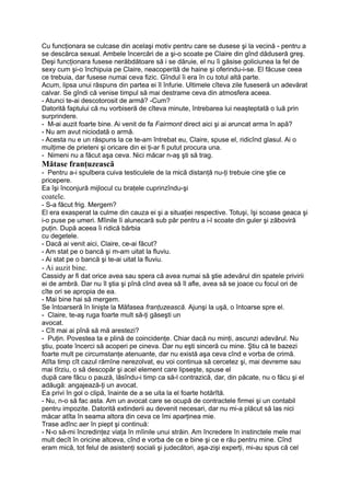 Cu funcţionara se culcase din acelaşi motiv pentru care se dusese şi la vecină - pentru a
se descărca sexual. Ambele încercări de a şi-o scoate pe Claire din gînd dăduseră greş.
Deşi funcţionara fusese nerăbdătoare să i se dăruie, el nu îi găsise goliciunea la fel de
sexy cum şi-o închipuia pe Claire, neacoperită de haine şi oferindu-i-se. El făcuse ceea
ce trebuia, dar fusese numai ceva fizic. Gîndul îi era în cu totul altă parte.
Acum, lipsa unui răspuns din partea ei îl înfurie. Ultimele cîteva zile fuseseră un adevărat
calvar. Se gîndi că venise timpul să mai destrame ceva din atmosfera aceea.
- Atunci te-ai descotorosit de armă? -Cum?
Datorită faptului că nu vorbiseră de cîteva minute, întrebarea lui neaşteptată o luă prin
surprindere.
- M-ai auzit foarte bine. Ai venit de fa Fairmont direct aici şi ai aruncat arma în apă?
- Nu am avut niciodată o armă.
- Acesta nu e un răspuns la ce te-am întrebat eu, Claire, spuse el, ridicînd glasul. Ai o
mulţime de prieteni şi oricare din ei ţi-ar fi putut procura una.
- Nimeni nu a făcut aşa ceva. Nici măcar n-aş şti să trag.
Mătase franţuzească
- Pentru a-i spulbera cuiva testiculele de la mică distanţă nu-ţi trebuie cine ştie ce
pricepere.
Ea îşi înconjură mijlocul cu braţele cuprinzîndu-şi
coatele.
- S-a făcut frig. Mergem?
El era exasperat la culme din cauza ei şi a situaţiei respective. Totuşi, îşi scoase geaca şi
i-o puse pe umeri. Mîinile îi alunecară sub păr pentru a i-l scoate din guler şi zăboviră
puţin. După aceea îi ridică bărbia
cu degetele.
- Dacă ai venit aici, Claire, ce-ai făcut?
- Am stat pe o bancă şi m-am uitat la fluviu.
- Ai stat pe o bancă şi te-ai uitat la fluviu.
- Ai auzit bine.
Cassidy ar fi dat orice avea sau spera că avea numai să ştie adevărul din spatele privirii
ei de ambră. Dar nu îl ştia şi pînă cînd avea să îl afle, avea să se joace cu focul ori de
cîte ori se apropia de ea.
- Mai bine hai să mergem.
Se întoarseră în linişte la Măfasea franţuzească. Ajunşi la uşă, o întoarse spre el.
- Claire, te-aş ruga foarte mult să-ţi găseşti un
avocat.
- Cît mai ai pînă să mă arestezi?
- Puţin. Povestea ta e plină de coincidenţe. Chiar dacă nu minţi, ascunzi adevărul. Nu
ştiu, poate încerci să acoperi pe cineva. Dar nu eşti sinceră cu mine. Ştiu că te bazezi
foarte mult pe circumstanţe atenuante, dar nu există aşa ceva cînd e vorba de crimă.
Atîta timp cît cazul rămîne nerezolvat, eu voi continua să cercetez şi, mai devreme sau
mai tîrziu, o să descopăr şi acel element care lipseşte, spuse el
după care făcu o pauză, lăsîndu-i timp ca să-l contrazică, dar, din păcate, nu o făcu şi el
adăugă: angajează-ţi un avocat.
Ea privi în gol o clipă, înainte de a se uita la el foarte hotărîtă.
- Nu, n-o să fac asta. Am un avocat care se ocupă de contractele firmei şi un contabil
pentru impozite. Datorită extinderii au devenit necesari, dar nu mi-a plăcut să las nici
măcar atîta în seama altora din ceva ce îmi aparţinea mie.
Trase adînc aer în piept şi continuă:
- N-o să-mi încredinţez viaţa în mîinile unui străin. Am încredere în instinctele mele mai
mult decît în oricine altceva, cînd e vorba de ce e bine şi ce e rău pentru mine. Cînd
eram mică, tot felul de asistenţi sociali şi judecători, aşa-zişi experţi, mi-au spus că cel
 