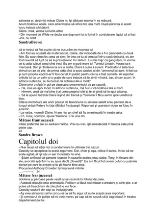 salvarea ei, deşi nici măcar Claire nu îşi dăduse seama în ce măsură.
Acum ticălosul acela, care ameninţase să strice tot, era mort. După părerea ei acest
lucru trebuia sărbătorit.
Claire, însă, vedea lucrurile altfel.
- Din moment ce Wilde ne declarase duşmanii lui şi luînd în considerare faptul că a fost
ucis, nu cred
SandraBrown
că ar trebui să fim auzite că ne bucurăm de moartea lui.
- Am fost eu acuzată de multe lucruri, Claire, dar niciodată de a fi o persoană cu două
feţe. Eu spun deschis ceea ce simt. în timp ce tu ai crescut într-o casă delicată, eu am
fost nevoită să lupt ca să supravieţuiesc în Harlem. Eu mă mişc ca gangsterii, în vreme
ce tu abia tulburi aerul cînd treci. Eu am o gură mare cît Tunelul Lincoln. Vocea ta e
mieroasă. Dar şi răbdarea ta are o limită, Claire Louise Laurent. Predicatorul ăsta te-a
chinuit un an de zile, de prima dată cînd a scos cataloc ui din "amvonul lui aurit. A fost ca
şi cum propriul copil ţi-ar fi fost certat.în public pentru că nu a fost cuminte. Ai suportat
criticile lui cu un calm şi o graţie de care trebuie să te simţi mîndră, dar, sincer acum, în
adîncul sufletului, nu te bucuri că ticălosul ăla e mort?
Claire privi o clipă în gol pe deasupra ornamentului de pe capotă.
- Da, zise ea apoi încet, în adîncul sufletului, mă bucur că ticălosul ăla e mort.
- Hmmm, cred că mai bine ţi-ai urma propriul sfat şi te-ai gîndi să le spui altceva.
- Să le spun? întrebă Claire ieşind din transă şi Yasmine îi făcu semn spre următorul
bloc.
Cîteva microbuze ale unor posturi de televiziune cu antene satelit erau parcate de-a
lungul străzii Peters în faţa Mătăsii franţuzeşti. Reporteri şi operatori video se foiau în
jurul lor.
- La naiba, mormăi Claire. N-am nici un chef să fiu amestecată în treaba asta.
- Eh, curaj, scumpo, spuse Yasmine. Erai una din
Mătase franţuzească
intele preferate ale lui Jackson Wilde. Vrei-nu-vrei, işti amestecată în treaba asta pînă
peste cap.
33
Sandra Brown
Capitolul doi
- N-ai reuşit să obţii nici o condamnare în ultimele trei cazuri.
Cassidy se aşteptase la acest argument. Dar, chiar şi aşa, critica îl durea, în loc să se
arate agitat, el îşi luă un aer încrezător în sine.
- Ştiam amîndoi că şansele noastre în cazurile acelea erau slabe, Tony. în fiecare din
ele, avocaţii apărării nu au spus decît „Dovediţi". Eu am făcut tot ce-am putut cu puţinele
dovezi pe care le aveam şi tu ştii foarte bine asta.
Procurorul Anthony Crowder îşi împreună mîinile
......----------( 34
Mătase franţuzească
dolofane şi păroase peste vestă şi se rezemă în fotoliul de piele.
- Această discuţie este prematură. Poliţia n-a făcut nici măcar o arestare şi cine ştie, s-ar
putea să treacă luni de zile pînă o vor face.
Cassidy scutură din cap cu încăpăţînare.
- Aş vrea să lucrez cot la cot cu ei ca să fiu sigur că nu le scapă ceva important.
- Şi comisarul de poliţie să-mi vină mereu pe cap să-mi spună că-ţi bagi nasu! în treaba
departamentului lui.
 