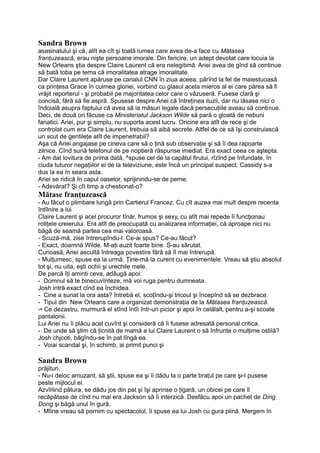 Sandra Brown
asasinatului şi că, atît ea cît şi toată lumea care avea de-a face cu Mătasea
franţuzească, erau nişte persoane imorale. Din fericire, un adept devotat care locuia la
New Orleans ştia despre Claire Laurent că era nelegitimă. Ariei avea de gînd să continue
să bată toba pe tema că imoralitatea atrage imoralitate.
Dar Claire Laurent apăruse pe canalul CNN în ziua aceea, părînd la fel de maiestuoasă
ca prinţesa Grace în culmea gloriei, vorbind cu glasul acela mieros al ei care părea să fi
vrăjit reporterul - şi probabil pe majoritatea celor care o văzuseră. Fusese clară şi
concisă, fără să fie aspră. Spusese despre Ariei că întreţinea iluzii, dar nu lăsase nici o
îndoială asupra faptului că avea să ia măsuri legale dacă persecuţiile aveau să continue.
Deci, de două ori făcuse ca Ministeriatul Jackson Wilde să pară o gloată de nebuni
fanatici. Ariei, pur şi simplu, nu suporta acest lucru. Oricine era atît de rece şi de
controlat cum era Claire Laurent, trebuia să aibă secrete. Altfel de ce să îşi construiască
un scut de gentileţe atît de impenetrabil?
Aşa că Ariei angajase pe cineva care să o ţină sub observaţie şi să îi dea rapoarte
zilnice. Cînd sună telefonul de pe noptieră răspunse imediat. Era exact ceea ce aştepta.
- Am dat lovitura de prima dată, ^spuse cel de la capătul firului, rîzînd pe înfundate, în
ciuda tuturor negaţiilor ei de la televiziune, este încă un principal suspect. Cassidy s-a
dus la ea în seara asta.
Ariei se ridică în capul oaselor, sprijinindu-se de perne.
- Adevărat? Şi cît timp a chestionat-o?
Mătase franţuzească
- Au făcut o plimbare lungă prin Cartierul Francez. Cu cît auzea mai mult despre recenta
întîlnire a lui
Claire Laurent şi acel procuror tînăr, frumos şi sexy, cu atît mai repede îi funcţionau
rotiţele creierului. Era atît de preocupată cu analizarea informaţiei, că aproape nici nu
băgă de seamă partea cea mai valoroasă.
- Scuză-mă, zise întrerupîndu-l. Ce-ai spus? Ce-au făcut?
- Exact, doamnă Wilde. M-aţi auzit foarte bine. S-au sărutat.
Curioasă, Ariei ascultă întreaga povestire fără să îl mai întrerupă.
- Mulţumesc, spuse ea la urmă. Ţine-mă la curent cu evenimentele. Vreau să ştiu absolut
tot şi, nu uita, eşti ochii şi urechile mele.
De parcă îţi aminti ceva, adăugă apoi:
- Domnul să te binecuvînteze, mă voi ruga pentru dumneata.
Josh intră exact cînd ea închidea.
- Cine a sunat la ora asta? întrebă el, scoţîndu-şi tricoul şi începînd să se dezbrace.
- Tipul din New Orleans care a organizat demonstraţia de la Mătasea franţuzească.
-• Ce dezastru, murmură el stînd întîi într-un picior şi apoi în celălalt, pentru a-şi scoate
pantalonii.
Lui Ariei nu îi plăcu acel cuvînt şi consideră că îi fusese adresată personal critica.
- De unde să ştim că ţicnită de mamă a lui Claire Laurent o să înfrunte o mulţime ostilă?
Josh chjcoti, băgîndu-se în pat lîngă ea.
- Voiai scandal şi, în schimb, ai primit punci şi
Sandra Brown
prăjituri.
- Nu-i deloc amuzant, să ştii, spuse ea şi îi dădu la o parte braţul pe care şi-l pusese
peste mijlocul ei.
Azvîrlind pătura, se dădu jos din pat şi îşi aprinse o ţigară, un obicei pe care îl
recăpătase de cînd nu mai era Jackson să îi interzică. Desfăcu apoi un pachet de Ding
Dong şi băgă unul în gură.
- Mîine vreau să pornim cu spectacolul, îi spuse ea lui Josh cu gura plină. Mergem în
 