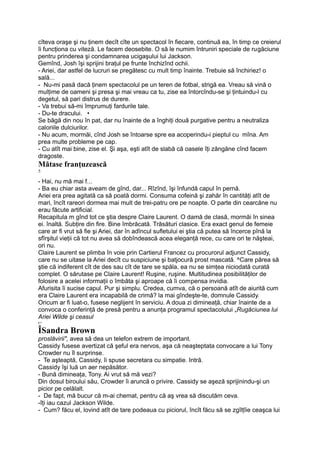 cîteva oraşe şi nu ţinem decît cîte un spectacol în fiecare, continuă ea, în timp ce creierul
îi funcţiona cu viteză. Le facem deosebite. O să le numim întruniri speciale de rugăciune
pentru prinderea şi condamnarea ucigaşului lui Jackson.
Gemînd, Josh îşi sprijini braţul pe frunte închizînd ochii.
- Ariei, dar astfel de lucruri se pregătesc cu mult timp înainte. Trebuie să închiriez! o
sală...
- Nu-mi pasă dacă ţinem spectacolul pe un teren de fotbal, strigă ea. Vreau să vină o
mulţime de oameni şi presa şi mai vreau ca tu, zise ea întorcîndu-se şi ţintuindu-l cu
degetul, să pari distrus de durere.
- Va trebui să-mi împrumuţi fardurile tale.
- Du-te dracului. •
Se băgă din nou în pat, dar nu înainte de a înghiţi două purgative pentru a neutraliza
caloriile dulciurilor.
- Nu acum, mormăi, cînd Josh se întoarse spre ea acoperindu-i pieptul cu mîna. Am
prea multe probleme pe cap.
- Cu atît mai bine, zise el. Şi aşa, eşti atît de slabă că oasele îţi zăngăne cînd facem
dragoste.
Mătase franţuzească
5
- Hai, nu mă mai f...
- Ba eu chiar asta aveam de gînd, dar... Rîzînd, îşi înfundă capul în pernă.
Ariei era prea agitată ca să poată dormi. Consuma cofeină şi zahăr în cantităţi atît de
mari, încît rareori dormea mai mult de trei-patru ore pe noapte. O parte din cearcăne nu
erau făcute artificial.
Recapitula m gînd tot ce ştia despre Claire Laurent. O damă de clasă, mormăi în sinea
ei. înaltă. Subţire din fire. Bine îmbrăcată. Trăsături clasice. Era exact genul de femeie
care ar fi vrut să fie şi Ariei, dar în adîncul sufletului ei ştia că putea să încerce pînă la
sfîrşitul vieţii că tot nu avea să dobîndească acea eleganţă rece, cu care ori te năşteai,
ori nu.
Claire Laurent se plimba în voie prin Cartierul Francez cu procurorul adjunct Cassidy,
care nu se uitase la Ariei decît cu suspiciune şi batjocură prost mascată. ^Care părea să
ştie că indiferent cît de des sau cît de tare se spăla, ea nu se simţea niciodată curată
complet. O sărutase pe Claire Laurent! Ruşine, ruşine. Multitudinea posibilităţilor de
folosire a acelei informaţii o îmbăta şi aproape că îi compensa invidia.
Afurisita îi sucise capul. Pur şi simplu. Credea, cumva, că o persoană atît de aiurită cum
era Claire Laurent era incapabilă de crimă? la mai gîndeşte-te, domnule Cassidy.
Oricum ar fi luat-o, fusese neglijent în serviciu. A doua zi dimineaţă, chiar înainte de a
convoca o conferinţă de presă pentru a anunţa programul spectacolului „Rugăciunea lui
Ariei Wilde şi ceasul
r>
ÎSandra Brown
proslăvirii", avea să dea un telefon extrem de important.
Cassidy fusese avertizat că şeful era nervos, aşa că neaşteptata convocare a lui Tony
Crowder nu îl surprinse.
- Te aşteaptă, Cassidy, îi spuse secretara cu simpatie. Intră.
Cassidy îşi luă un aer nepăsător.
- Bună dimineaţa, Tony. Ai vrut să mă vezi?
Din dosul biroului său, Crowder îi aruncă o privire. Cassidy se aşeză sprijinindu-şi un
picior pe celălalt.
- De fapt, mă bucur că m-ai chemat, pentru că aş vrea să discutăm ceva.
-îţi iau cazul Jackson Wilde.
- Cum? făcu el, lovind atît de tare podeaua cu piciorul, încît făcu să se zgîlţîie ceaşca lui
 