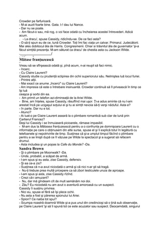 Crowder pe farfurioară.
- M-ai auzit foarte bine. Gata. I-! dau lui Nance.
- Dar nu se poate.
- Am făcut-o sau, mă rog, o voi face odată cu încheierea acestei întrevederi. Adică
acum.
. - La dracu', spuse Cassidy, ridicîndu-se. De ce faci asta?
- O să-ţi spun eu de ce, tună Crowder. Toţi îmi fac viaţa un calvar. Primarul. Judecătorii.
Mai ales dobitocul ăla de Harris. Congresmenii. Chiar si trăsnitul ăla de guvernator 'şi-a
făcut simţită prezenţa. M-am săturat ca dracu' de chestia asta cu Jackson Wilde.
,__________________(
_ — v * o
Mătase franţuzească
•*
Vreau să se sfîrşească odată şi, pînă acum, n-ai reuşit să faci nimic.
- încerc.
- Cu Claire Laurent?
Cassidy studie cu prudenţă sclipirea din ochii superiorului său. Neliniştea luă locul furiei.
- Printre alţii.
- Mai exact ce anume „încerci" cu Claire Laurent?
- Am impresia că este o întrebare insinuantă. Crowder continuă să îl privească în timp ce
îşi luă
ceaşca şi sorbi din ea.
- Am primit un telefon azi-dimineaţă de la Ariei Wilde.
- Bine, am înţeles, spuse Cassidy, răsuflînd mai uşor. Ţi-a adus aminte că nu l-am
arestat încă pe ucigaşul soţului ei şi tu ai simţit nevoia să-ţi verşi năduful. Asta e?
- în parte. Dar nu e tot.
- Atunci?
- Ai luat-o pe Claire Laurent aseară la o plimbare romantică sub clar de lună prin
Cartierul Francez?
Deşi lui Cassidy i se înmuiaseră picioarele, rămase impasibil.
- M-am dus la Mătasea franţuzească pentru a o confrunta pe domnişoara Laurent cu o
informaţie pe care o obţinusem din alte surse, spuse el şi îi explică totul în legătură cu
telefoanele şi nepotrivirile de timp. Susţinea că şi-a umplut timpul făcînd o plimbare
pentru a se linişti după ce îl văzuse pe Wilde la spectacol şi a sugerat să refacem
drumul.
- Asta includea şi un popas la Cafe du Monde? -Da.
Sandra Brown
- Şi o plimbare pe Moonwalk? -Da.
- Unde, probabil, a scăpat de armă.
- l-am spus şi eu asta, zise Cassidy, defensiv.
- Şi ea ce-a zis?
- Susţinea că n-a avut niciodată o armă şi că nici n-ar şti să tragă.
- Nu-ţi trebuie prea multă pricepere ca să zbori testiculele unuia de aproape.
- l-am spus şi asta, zise Cassidy rîzînd.
- Crezi că-i amuzant?
- Nu, dar mă gîndeam cît de mult semănăm noi doi.
- Zău? Eu niciodată nu am avut o aventură amoroasă cu un suspect.
Cassidy îi susţinu privirea.
- Nici eu, spuse el fără să îşi plece ochii.
- Nu asta a fost şi părerea spionului lui Ariei.
- Spion? Ce naiba tot spui?
- Scumpa noastră doamnă Wilde şi-a pus unul din credincioşi să o ţină sub observaţie,
pe Claire Laurent 'şi să îi spună tot ce este acuzator sau suspect. Deocamdată, singurul
 