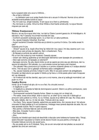 lucru suspect este că a avut o întîlnire...
- Nu a fost o întîlnire!
- ... cu bărbatul care s-ar puteş foarte bine să o acuze în tribunal. Numai că eu elimin
această eventualitate luîndu-ţi cazul.
- Nu mi-l poţi lua, strigă Cassidy. Ţi-am spus ce a fost cu plimbarea.
- Nu mă duce cu vorba. Omul lui Ariei Wilde a fost foarte amănunţit, l-a spus fiecare
mişcare pe care aţi
Mătase franţuzească
făcut-o, iar ea mi-a spus totul mie. l-ai dat lui Claire Laurent geaca ta. Ai îmbrăţişat-o. Ai
sărutat-o. Nu? Cassidy încuviinţă încordat din cap.
- Conform povestirii aceluiaşi spion, nu a fost nici un sărut politicos.
- Nu, spuse Cassidy îmbufnat. N-a fost.
- Isuse! exclamă Crowder ridicîndu-se şi izbind cu pumnul în birou. Ce naiba aveai în
cap?
Cassidy privi în jos.
- Drace^ spuse el şi, după cîtva timp îşi ridică din nou capul, îmi dau seama cum i s-a
părut cuiva care privea de departe. Dar o chestionam, Tony.
- Şi făceaţi şi schimb de salivă! urlă el.
Pe un ton mai scăzut şi mai moderat, Cassidy spuse:
- Voiam să-i distrug apărarea şi să descopăr elementul care lipseşte din povestea ei.
- Deci eşti convins că lipseşte un element?
- Aproape convins. Nu ştiu dacă minte ca să se apere pe sine sau pe altcineva, dar nu
spune tot adevărul. Din păcate, nu o pot aresta numai pe baza unei impresii.
- Din păcate? făcu procurorul şi îl studie cu o privire vicleană căreia nu îi scăpa absolut
nimic. Vrei să spui că nu găseşti că femeia asta e atrăgătoare?
- Nu, spuse Cassidy privindu-l drept în ochi. Mie mi se pare extrem de atrăgătoare.
Crowder se lăsă atunci pe spate în fotoliu şi îşi trecu o mînă peste părul care începuse
să i se rărească.
- Ar fi trebuit să mă fac dentist, aşa cum a vrut mama, zise el şi adăugă mormăind: cel
puţin nu m-ai
Sandra Brown
minţit. Şi ar fi trebuit să ştiu că n-o s-o faci. Au circulat zvonuri.
- în legătură cu ce?
- în legătură cu atracţia ta faţă de domnişoara Laurent. Glenn s-a plîns comisarului, care
apoi a venit la mine.
- Dumnezeule! exclamă Cassidy furios. Gleen nu avea nici un drept să...
- Pe naiba, avea orice drept, doar e cazul lui, ai uitat? Şi nu vrea să i-l distrugă un
procuror care judecă cu inima, nu cu mintea, spuse el şi clătină din cap. Nu vreau să-ţi
fac asta, băiete, dar nu- mi dai de ales. Trebuie să-ţi iau cazul.
- N-o face, Tony, spuse Cassidy, aplecîndu-se peste birou. Am nevoie de el. Voi aduce
vinovatul în faţa justiţiei şi îl voi condamna, întreaga mea carieră depinde de asta. Nu voi
rata această ocazie. Nici în ruptul capului.
- Nici pentru o femeie faţă de care te simţi atras?
- Mai ales. Crowder îl privi o clipă.
- Pari foarte decis.
- Sînt.
Cassidy se întrebă apoi dacă să deschidă o discuţie care totdeauna fusese tabu. Totuşi,
seara trecută îi spusese lui Claire că de atunci încolo va juca pentru a învinge. Şi
Crowder trebuia convins de acest lucru.
- Nu se poate să nu te fi întrebat, Tony, de ce am renunţat să mai pledez ca avocat al
apărării de cînd am venit aici.
 