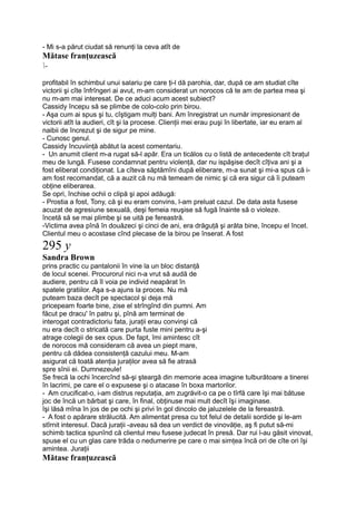 - Mi s-a părut ciudat să renunţi la ceva atît de
Mătase franţuzească
-
profitabil în schimbul unui salariu pe care ţi-l dă parohia, dar, după ce am studiat cîte
victorii şi cîte înfrîngeri ai avut, m-am considerat un norocos că te am de partea mea şi
nu m-am mai interesat. De ce aduci acum acest subiect?
Cassidy începu să se plimbe de colo-colo prin birou.
- Aşa cum ai spus şi tu, cîştigam mulţi bani. Am înregistrat un număr impresionant de
victorii atît la audieri, cît şi la procese. Clienţii mei erau puşi în libertate, iar eu eram al
naibii de încrezut şi de sigur pe mine.
- Cunosc genul.
Cassidy încuviinţă abătut la acest comentariu.
- Un anumit client m-a rugat să-l apăr. Era un ticălos cu o listă de antecedente cît braţul
meu de lungă. Fusese condamnat pentru violenţă, dar nu ispăşise decît cîţiva ani şi a
fost eliberat condiţionat. La cîteva săptămîni după eliberare, m-a sunat şi mi-a spus că i-
am fost recomandat, că a auzit că nu mă temeam de nimic şi că era sigur că îi puteam
obţine eliberarea.
Se opri, închise ochii o clipă şi apoi adăugă:
- Prostia a fost, Tony, că şi eu eram convins, l-am preluat cazul. De data asta fusese
acuzat de agresiune sexuală, deşi femeia reuşise să fugă înainte să o violeze.
încetă să se mai plimbe şi se uită pe fereastră.
-Victima avea pînă în douăzeci şi cinci de ani, era drăguţă şi arăta bine, începu el încet.
Clientul meu o acostase cînd plecase de la birou pe înserat. A fost
295 y
Sandra Brown
prins practic cu pantalonii în vine la un bloc distanţă
de locul scenei. Procurorul nici n-a vrut să audă de
audiere, pentru că îl voia pe individ neapărat în
spatele gratiilor. Aşa s-a ajuns la proces. Nu mă
puteam baza decît pe spectacol şi deja mă
pricepeam foarte bine, zise el strîngînd din pumni. Am
făcut pe dracu' în patru şi, pînă am terminat de
interogat contradictoriu fata, juraţii erau convinşi că
nu era decît o stricată care purta fuste mini pentru a-şi
atrage colegii de sex opus. De fapt, îmi amintesc cît
de norocos mă consideram că avea un piept mare,
pentru că dădea consistenţă cazului meu. M-am
asigurat că toată atenţia juraţilor avea să fie atrasă
spre sînii ei. Dumnezeule!
Se frecă la ochi încercînd să-şi şteargă din memorie acea imagine tulburătoare a tinerei
în lacrimi, pe care el o expusese şi o atacase în boxa martorilor.
- Am crucificat-o, i-am distrus reputaţia, am zugrăvit-o ca pe o tîrfă care îşi mai bătuse
joc de încă un bărbat şi care, în final, obţinuse mai mult decît îşi imaginase.
îşi lăsă mîna în jos de pe ochi şi privi în gol dincolo de jaluzelele de la fereastră.
- A fost o apărare strălucită. Am alimentat presa cu tot felul de detalii sordide şi le-am
stîrnit interesul. Dacă juraţii -aveau să dea un verdict de vinovăţie, aş fi putut să-mi
schimb tactica spunînd că clientul meu fusese judecat în presă. Dar rui l-au găsit vinovat,
spuse el cu un glas care trăda o nedumerire pe care o mai simţea încă ori de cîte ori îşi
amintea. Juraţii
Mătase franţuzească
 