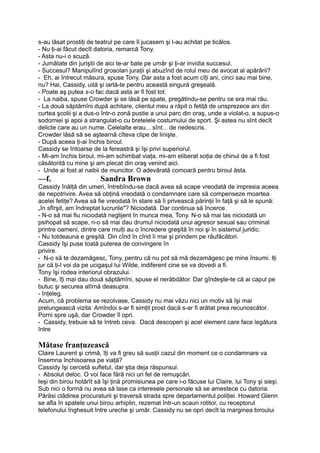 s-au lăsat prostiţi de teatrul pe care îl jucasem şi l-au achitat pe ticălos.
- Nu ţi-ai făcut decît datoria, remarcă Tony.
- Asta nu-i o scuză.
- Jumătate din juriştii de aici te-ar bate pe umăr şi ţi-ar invidia succesul.
- Succesul? Manipulînd grosolan juraţii şi abuzînd de rolul meu de avocat al apărării?
- Eh, ai întrecut măsura, spuse Tony. Dar asta a fost acum cîţi ani, cinci sau mai bine,
nu? Hai, Cassidy, uită şi iartă-te pentru această singură greşeală.
- Poate aş putea s-o fac dacă asta ar fi fost tot.
- La naiba, spuse Crowder şi se lăsă pe spate, pregătindu-se pentru ce era mai rău.
- La două săptămîni după achitare, clientul meu a răpit o fetiţă de unsprezece ani din
curtea şcolii şi a dus-o într-o zonă pustie a unui parc din oraş, unde a violat-o, a supus-o
sodomiei şi apoi a strangulat-o cu bretelele costumului de sport. Şi astea nu sînt decît
delicte care au un nume. Celelalte erau... sînt... de nedescris.
Crowder lăsă să se aştearnă cîteva clipe de linişte.
- După aceea ţi-ai închis biroul.
Cassidy se întoarse de la fereastră şi îşi privi superiorul.
- Mi-am închis biroul, mi-am schimbat viaţa, mi-am eliberat soţia de chinul de a fi fost
căsătorită cu mine şi am plecat din oraş venind aici.
- Unde ai fost al naibii de muncitor. O adevărată comoară pentru biroul ăsta.
—fv Sandra Brown
Cassidy înălţă din umeri, întrebîndu-se dacă avea să scape vreodată de impresia aceea
de nepotrivire. Avea să obţină vreodată o condamnare care să compenseze moartea
acelei fetiţe? Avea să fie vreodată în stare să îi privească părinţii în faţă şi să le spună:
„în sfîrşit, am îndreptat lucrurile"? Niciodată. Dar continua să încerce.
- N-o să mai fiu niciodată neglijent în munca mea, Tony. N-o să mai las niciodată un
psihopat să scape, n-o să mai dau drumul niciodată unui agresor sexual sau criminal
printre oameni, dintre care mulţi au o încredere greşită în noi şi în sistemul juridic.
- Nu totdeauna e greşită. Din cînd în cînd îi mai şi prindem pe răufăcători.
Cassidy îşi puse toată puterea de convingere în
privire.
- N-o să te dezamăgesc, Tony, pentru că nu pot să mă dezamăgesc pe mine însumi. Iţi
jur că ţi-l voi da pe ucigaşul lui Wilde, indiferent cine se va dovedi a fi.
Tony îşi rodea interiorul obrazului.
- Bine, îţi mai dau două săptămîni, spuse el nerăbdător. Dar gîndeşte-te că ai capul pe
butuc şi securea atîrnă deasupra.
- înţeleg.
Acum, că problema se rezolvase, Cassidy nu mai văzu nici un motiv să îşi mai
prelungească vizita. Amîndoi s-ar fi simţit prost dacă s-ar fi arătat prea recunoscător.
Porni spre uşă, dar Crowder îl opri.
- Cassidy, trebuie să te întreb ceva. Dacă descoperi şi acel element care face legătura
între
Mătase franţuzească
Claire Laurent şi crimă, îţi va fi greu să susţii cazul din moment ce o condamnare va
însemna închisoarea pe viaţă?
Cassidy îşi cercetă sufletul, dar ştia deja răspunsul.
- Absolut deloc. O voi face fără nici un fel de remuşcări.
Ieşi din birou hotărît să îşi ţină promisiunea pe care i-o făcuse lui Claire, lui Tony şi sieşi.
Sub nici o formă nu avea să lase ca interesele personale să se amestece cu datoria.
Părăsi clădirea procuraturii şi traversă strada spre departamentul poliţiei. Howard Glenn
se afla în spatele unui birou arhiplin, rezemat într-un scaun rotitor, cu receptorul
telefonului înghesuit între ureche şi umăr. Cassidy nu se opri decît la marginea biroului
 