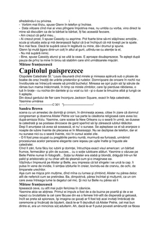sfredelindu-l cu privirea. i
- Vorbim mai tîrziu, spuse Glenn în telefon şi închise.
- Data viitoare cînd mai ai vreo plîngere împotriva mea, nu umbla cu vorba, vino direct la
mine să discutăm ca de la bărbat la bărbat, îţi fac această favoare.
- Am crezut că şeful meu...
- Ai crezut prost, îi spuse Cassidy cu asprime. Pot foarte bine să-mi stăpînesc emoţiile ,
scula şi situaţia asta şi mă deranjează faptul că ţi-ai închipuit că mă loveşti pe la spate.
N-o mai face. Dacă te supără ceva în legătură cu mine, dă-i drumul şi spune.
Glenn îşi mută ţigara dintr-un colţ în altul al gurii, uitîndu-se cu atenţie la el,
- Nu mă supără nimic.
- Bine, spuse Cassidy atunci şi se uită la ceas. E aproape douăsprezece. Te aştept după
pauza de prînz la mine în birou să stabilim care sînt următoarele mişcări.
Mătase franţuzească
Capitolul paisprezece
Clopotele Catedralei St.1
Louis răsunară cînd mirele şi mireasa apărură sub o ploaie de
boabe de orez însoţiţi de urările prietenilor şi rudelor. Domnişoare de onoare în rochii roz
învolburate se întrecură vesele să prindă buchetul. Mireasa se opri puţin să îşi sărute de
rămas bun mama înlăcrimată, în timp ce mirele zîmbitor, care îşi pierduse răbdarea, o
luă în braţe - cu rochia din dantele şi cu voal cu tot - şi o duse la limuzina albă şi lungă ce
îi aştepta.
Din dosul gardului de fier care înconjura Jackson Square, exact în faţa catedralei,
Yasmine urmărea
»------'---------------------------C 301 "}-------------------------------'
Sandra Brown
scena cu un amestec de dorinţă şi cinism, în dimineaţa aceea, citise în ziare că domnul
congresman şi doamna Alister Petrie vor lua parte la căsătoria religioasă care avea loc
după-amiaza tîrziu. Yasmine, care sosise la New Orleans cu o seară în urmă, se dusese
la catedrală şi se postase dincoace de gard sperînd să îşi zărească iubitul rătăcitor.
Deşi îl anunţase că avea să sosească, el nu' o sunase. Se aşteptase ca el să aranjeze o
noapte de iubire înainte de plecarea ei în Mississippi. Nu se dezlipise de telefon, dar el
nu sunase nici cu o seară înainte, nici în cursul acelei zile.
- O fi fost prea ocupat cu pregătirile pentru nuntă, murmură ea furioasă, urmărind
procesiunea acelor persoane elegante care ieşeau pe uşile înalte şi înguste ale
catedralei.
Cînd îl zări, furia făcu loc iubirii şi dorinţei, întruchipa exact visul american: un bărbat
frumos, fermecător şi plin de succes... cu o soţie iubitoare alături. Yasmine o văzuse pe
Belle Petrie numai în fotografii... Soţia lui Alister era slabă şi blondă, drăguţă într-un fel
palid şi aristocratic şi nu chiar atît de ştearsă cum şi-o imaginase ea.
Văzîndu-i împreună pe Alister şi Belle, avu impresia că tot sîngele i se urcă la cap. îi
pulsa în vene de invidie, îi simţea izbiturile în creier, lovindu-se de crarviu, de ochi, de
timpanele urechilor.
Aşa cum se mişca prin mulţime, dînd mîna cu lumea şi zîmbind, Alister nu părea deloc
atît de nefericit cum se pretindea. Ba, dimpotrivă, părea încîntat şi mulţumit, ca un om
care avea întreaga lume la degetul cel mic. Şi nici lui Belle nu părea să îi
Mătase franţuzească
lipsească ceva, cu atît mai puţin fericirea în căsnicie.
Yasmine abia se abţinea. Primul ei impuls a fost de a da buzna pe poartă şi de a se
repezi cu brutalitate la cel care făcuse din ea o femeie într-atît de disperată şi geloasă,
încît se preta să spioneze, îşi imagina ce şocaţi ar fi fost toţi acei invitaţi îmbrăcaţi de
ceremonie şi încărcaţi de bijuterii, dacă le-ar fi dezvăluit că Alister Petrie, cel mai bun
dintre ei, era un mincinos soţ adulterin. Ah, dacă le-ar fi putut povesti amănunţit ce făcea
 