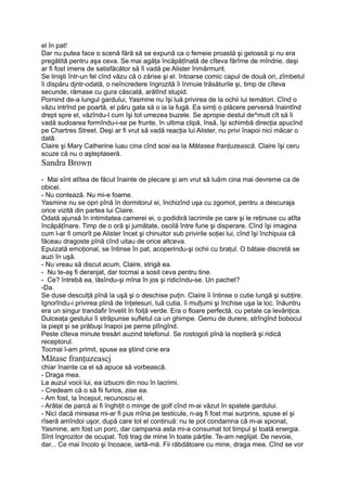 el în pat!
Dar nu putea face o scenă fără să se expună ca o femeie proastă şi geloasă şi nu era
pregătită pentru aşa ceva. Se mai agăţa încăpăţînată de cîteva fărîme de mîndrie, deşi
ar fi fost imens de satisfăcător să îl vadă pe Alister înmărmurit.
Se linişti într-un fel cînd văzu că o zărise şi el. întoarse comic capul de două ori, zîmbetul
îi dispăru djntr-odată, o neîncredere îngrozită îi înmuie trăsăturile şi, timp de cîteva
secunde, rămase cu gura căscată, arătînd stupid.
Pornind de-a lungul gardului, Yasmine nu îşi luă privirea de la ochii lui temători. Cînd o
văzu intrînd pe poartă, el păru gata să o ia la fugă. Ea simţi o plăcere perversă înaintînd
drept spre el, văzîndu-l cum îşi tot umezea buzele. Se apropie destul de^mult cît să îi
vadă sudoarea formîndu-i-se pe frunte, în ultima clipă, însă, îşi schimbă direcţia apucînd
pe Chartres Street. Deşi ar fi vrut să vadă reacţia lui Alister, nu privi înapoi nici măcar o
dată.
Claire şi Mary Catherine luau cina cînd sosi ea la Mătasea franţuzească. Claire îşi ceru
scuze că nu o aşteptaseră.
Sandra Brown
- Mai sînt atîtea de făcut înainte de plecare şi am vrut să luăm cina mai devreme ca de
obicei.
- Nu contează. Nu mi-e foame.
Yasmine nu se opri pînă în dormitorul ei, închizînd uşa cu zgomot, pentru a descuraja
orice vizită din partea lui Claire.
Odată ajunsă în intimitatea camerei ei, o podidiră lacrimile pe care şi le reţinuse cu atîta
încăpăţînare. Timp de o oră şi jumătate, oscilă între furie şi disperare. Cînd îşi imagina
cum l-ar fi omorît pe Alister încet şi chinuitor sub privirile soţiei lui, cînd îşi închipuia că
făceau dragoste pînă cînd uitau de orice altceva.
Epuizată emoţional, se întinse în pat, acoperindu-şi ochii cu braţul. O bătaie discretă se
auzi în uşă.
- Nu vreau să discut acum, Claire, strigă ea.
- Nu te-aş fi deranjat, dar tocmai a sosit ceva pentru tine.
- Ce? întrebă ea, lăsîndu-şi mîna în jos şi ridicîndu-se. Un pachet?
-Da.
Se duse desculţă pînă la uşă şi o deschise puţin. Claire îi întinse o cutie lungă şi subţire.
Ignorîndu-i privirea plină de înţelesuri, luă cutia, îi mulţumi şi închise uşa la loc. înăuntru
era un singur trandafir învelit în foiţă verde. Era o floare perfectă, cu petale ca levănţica.
Dulceaţa gestului îi străpunse sufletul ca un ghimpe. Gemu de durere, strîngînd bobocul
la piept şi se prăbuşi înapoi pe perne plîngînd.
Peste cîteva minute tresări auzind telefonul. Se rostogoli pînă la noptieră şi ridică
receptorul.
Tocmai l-am primit, spuse ea ştiind cine era
Mătase franţuzeascj
chiar înainte ca el să apuce să vorbească.
- Draga mea.
La auzul vocii lui, ea izbucni din nou în lacrimi.
- Credeam că o să fii furios, zise ea.
- Am fost, la început, recunoscu el.
- Arătai de parcă ai fi înghiţit o minge de golf cînd m-ai văzut în spatele gardului.
- Nici dacă mireasa mi-ar fi pus mîna pe testicule, n-aş fi fost mai surprins, spuse el şi
rîseră amîndoi uşor, după care tot el continuă: nu te pot condamna că m-ai spionat,
Yasmine, am fost un porc, dar campania asta mi-a consumat tot timpul şi toată energia.
Sînt îngrozitor de ocupat. Toţi trag de mine în toate părţile. Te-am neglijat. De nevoie,
dar... Ce mai încolo şi încoace, iartă-mă. Fii răbdătoare cu mine, draga mea. Cînd se vor
 