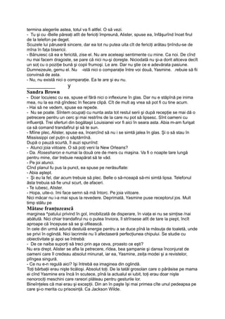 termina alegerile astea, totul va fi altfel. O să vezi.
- Tu şi cu -Belle păreaţi atît de fericiţi împreună, Alister, spuse ea, înfăşurînd încet firul
de la telefon pe deget.
Scuzele lui păruseră sincere, dar ea tot nu putea uita cît de fericiţi arătau ţinîndu-se de
mîna în faţa bisericii.
- Bănuiesc că ea e fericită, zise el. Nu are aceleaşi sentimente cu mine. Ca noi. De cînd
nu mai facem dragoste, se pare că nici nu-şi doreşte. Niciodată nu şi-a dorit altceva decît
un soţ cu o poziţie bună şi copii frumoşi. Le are. Dar nu ştie ce e adevărata pasiune.
Dumnezeule, gemu el. Nu -istă nici o comparaţie între voi două, Yasmine. .rebuie să fii
convinsă de asta.
- Nu, nu există nici o comparaţie. Ea te are şi eu nu.
_________ y
Sandra Brown
- Doar locuiesc cu ea, spuse el fără nici o inflexiune în glas. Dar nu e stăpînă pe inima
mea, nu la ea mă gîndesc în fiecare clipă. Cît de mult aş vrea să pot fi cu tine acum.
- Hai să ne vedem, spuse ea repede.
- Nu se poate. Sîntem ocupaţi cu nunta asta tot restul serii şi după recepţie se mai dă o
petrecere pentru un cerc şi mai restrîns de la care nu pot să lipsesc. Sînt oameni cu
influenţă. Trei sferturi din bogătaşii Louisianei vor fi aici în seara asta. Abia m-am furişat
ca să comand trandafirul şi să te sun.
- Mîine plec, Alister, spuse ea, încercînd să nu i se simtă jalea în glas. Şi o să stau în
Mississippi cel puţin o săptămînă.
După o pauză scurtă, îl auzi spunînd:
- Atunci joia viitoare. O să poţi veni la New Orleans?
- Da. Rosesharon e numai la două ore de mers cu maşina. Va fi o noapte tare lungă
pentru mine, dar trebuie neapărat să te văd.
- Pe joi atunci.
Cînd planul fu pus la punct, ea spuse pe nerăsuflate:
- Abia aştept.
- Şi eu la fel, dar acum trebuie să plec. Belle o să-nceapă să-mi simtă lipsa. Telefonul
ăsta trebuia să fie unul scurt, de afaceri.
- Te iubesc, Alister.
- Hopa, uite-o. îmi face semn să mă întorc. Pe joia viitoare.
Nici măcar nu i-a mai spus la revedere. Deprimată, Yasmine puse receptorul jos. Mult
timp stătu pe
Mătase franţuzească
marginea ^patului privind în gol, imobilizată de disperare, în viaţa ei nu se simţise /nai
abătută. Nici chiar trandafirul nu o putea înviora, îl strînsese atît de tare la piept, încît
aproape că începuse să se şi ofilească.
în cele din urmă adună destulă energie pentru a se duce pînă la măsuţa de toaletă, unde
se privi în oglindă. Nici lacrimile nu îi afectaseră perfecţiunea chipului. Se studie cu
obiectivitate şi apoi se întrebă:
- De ce naiba suporţi să treci prin aşa ceva, proasto ce eşti?
Nu era drept. Alister se afla la petrecere, rîdea, bea şampanie şi dansa înconjurat de
oameni care îl credeau absolut minunat, iar ea, Yasmine, zeiţa modei şi a revistelor,
plîngea singură.
- Ce nu e-n regulă aici? îşi întrebă ea imaginea din oglindă.
Toţi bărbaţii erau nişte ticăloşi. Absolut toţi. De la tatăl grosolan care o părăsise pe mama
ei cînd Yasmine era încă în scutece, pînă la actualul ei iubit, toţi erau doar nişte
nenorociţi meschini care rareori plăteau pentru gesturile lor.
Bineînţeles că mai erau şi excepţii. Din an în paşte îşi mai primea cîte unul pedeapsa pe
care şi-o merita cu prisosinţă. Ca Jackson Wilde.
 