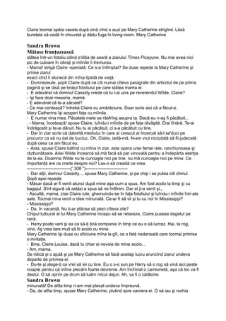 Claire tocmai spăla vasele după cină cînd o auzi pe Mary Catherine strigînd. Lăsă
buretele să cadă în chiuvetă şi dădu fuga în living-room. Mary Catherine
Sandra Brown
Mătase franţuzească
stătea într-un fotoliu citind e'diţia de seară a ziarului Times Picayune. Nu mai avea nici
pic de culoare în obraji şi mîinile îi tremurau.
- Mama! strigă Claire -speriată. Ce s-a întîmplat? Se duse repede la Mary Catherine şi
prinse ziarul
exact cînd îi alunecă din mîna lipsită de viaţă.
- Dumnezeule, şopti Claire după ce citi numai cîteva paragrafe din articolul de pe prima
pagină şi se lăsă pe braţul fotoliului pe care stătea mama ei.
- E adevărat că domnul Cassidy crede că tu l-ai ucis pe reverendul Wilde, Claire?
- îşi face doar meseria, mamă.
- E adevărat că te-a sărutat?
- Ce mai contează? întrebă Claire cu amărăciune. Doar scrie aici că a făcut-o.
Mary Catherine îşi acoperi faţa cu mîinile.
- E numai vina mea. Păcatele mele se răsfrîng asupra ta. Dacă eu n-aş fi păcătuit...
. - Mama, încetează! spuse Claire, luîndu-i mîinile de pe faţa răvăşită. Erai tînără. Te-ai
îndrăgostit şi te-ai dăruit. Nu tu ai păcătuit, ci s-a păcătuit cu tine.
- Dar în ziar scrie că datorită mediului în care ai crescut ai încercat să-l se'duci pe
procuror ca să nu dai de bucluc. Oh, Claire, iartă-mă. N-am vrut niciodată să fii judecată
după ceea ce am făcut eu.
- Asta, spuse Claire bătînd cu mîna în ziar, este opera unei femei rele, ranchiunoase şi
răzbunătoare. Ariei Wilde încearcă să mă facă să par vinovată pentru a îndepărta atenţia
de la ea. Doamna Wilde nu te cunoaşte nici pe tine, nu mă cunoaşte nici pe mine. Ce
importanţă are ce crede despre noi? Las-o să creadă ce vrea.
------------------------------(' 308 ")-----------------------------
- Dar alţii, domnul Cassidy..., spuse Mary Catherine, şi pe chip i se putea citi chinul.
Şopti apoi repede:
- Măcar dacă ar fi venit atunci după mine aşa cum a spus. Am fost acolo la timp şi cu
bagajul. Sînt sigură că astăzi a spus să ne întîlnim. Dar el ji-a venit şi.„
- Ascultă, mama, zise Claire iute, ghemuindu-se în faţa fotoliului şi luîndu-i mîinile într-ale
sale. Tocmai mi-a venit o idee minunată. Ce-ar fi să vii şi tu cu noi în Mississippi?
- Mississippi?
- Da. în vacanţă. Nu ţi-ar plăcea să pleci cîteva zile?
Chipul tulburat al lui Mary Catherine începu să se relaxeze, Claire pusese degetul pe
rană.
- Harry poate veni şi ea ca să-ţi ţină companie în timp ce eu o să lucrez. Hai, te rog,
vino. Aş vrea tare mult să fii acolo cu mine.
Mary Catherine îşi duse cu sfiiciune mîna la gît, ca o fată nedansată care tocmai primise
o invitaţie.
- Bine, Claire Louise, dacă tu chiar ai nevoie de mine acolo...
- Am, mama.
Se ridică şi o ajută şi pe Mary Catherine să facă acelaşi lucru aruncînd ziarul undeva
departe de privirea ei.
- Du-te şi alege-ţi ce vrei să iei cu tine. Eu o s-o sun pe Harry să o rog să vină aici peste
noapte pentru că mîine plecăm foarte devreme. Am închiriat o camionetă, aşa că loc va fi
destul. O să oprim pe drum să luăm micul dejun. Ah, va fi o călătorie
Sandra Brown
minunată! De atîta timp n-am mai plecat undeva împreună.
- Da, de atîta timp, spuse Mary Catherine, plutind spre camera ei. O să iau şi rochia
 
