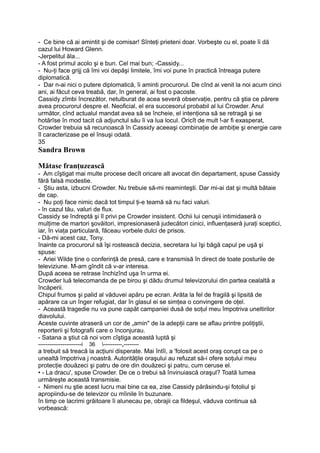 - Ce bine că ai amintit şi de comisar! Sînteţi prieteni doar. Vorbeşte cu el, poate îi dă
cazul lui Howard Glenn.
-Jerpelitul ăla...
- A fost primul acolo şi e bun. Cel mai bun; -Cassidy...
- Nu-ţi face grijj că îmi voi depăşi limitele, îmi voi pune în practică întreaga putere
diplomatică.
- Dar n-ai nici o putere diplomatică, îi aminti procurorul. De cînd ai venit la noi acum cinci
ani, ai făcut ceva treabă, dar, în general, ai fost o pacoste.
Cassidy zîmbi încrezător, netulburat de acea severă observaţie, pentru că ştia ce părere
avea procurorul despre el. Neoficial, el era succesorul probabil al lui Crowder. Anul
următor, cînd actualul mandat avea să se încheie, el intenţiona să se retragă şi se
hotărîse în mod tacit că adjunctul său îi va lua locul. Oricît de mult !-ar fi exasperat,
Crowder trebuia să recunoască în Cassidy aceeaşi combinaţie de ambiţie şi energie care
îl caracterizase pe el însuşi odată.
35
Sandra Brown
Mătase franţuzească
- Am cîştigat mai multe procese decît oricare alt avocat din departament, spuse Cassidy
fără falsă modestie.
- Ştiu asta, izbucni Crowder. Nu trebuie să-mi reaminteşti. Dar mi-ai dat şi multă bătaie
de cap.
- Nu poţi face nimic dacă tot timpul ţi-e teamă să nu faci valuri.
- în cazul tău, valuri de flux.
Cassidy se îndreptă şi îl privi pe Crowder insistent. Ochii lui cenuşii intimidaseră o
mulţime de martori şovăitori, impresionaseră judecători cinici, influenţaseră juraţi sceptici,
iar, în viaţa particulară, făceau vorbele dulci de prisos.
- Dă-mi acest caz, Tony.
înainte ca procurorul să îşi rostească decizia, secretara lui îşi băgă capul pe uşă şi
spuse:
- Ariei Wilde ţine o conferinţă de presă, care e transmisă în direct de toate posturile de
televiziune. M-am gîndit că v-ar interesa.
După aceea se retrase închizînd uşa în urma ei.
Crowder luă telecomanda de pe birou şi dădu drumul televizorului din partea cealaltă a
încăperii.
Chipul frumos şi palid al văduvei apăru pe ecran. Arăta la fel de fragilă şi lipsită de
apărare ca un înger refugiat, dar în glasul ei se simţea o convingere de oţel.
- Această tragedie nu va pune capăt campaniei dusă de soţul meu împotriva uneltirilor
diavolului.
Aceste cuvinte atraseră un cor de „amin" de la adepţii care se aflau printre poliţiştii,
reporterii şi fotografii care o înconjurau.
- Satana a ştiut că noi vom cîştiga această luptă şi
-----------------------i 36 ----------„--------
a trebuit să treacă la acţiuni disperate. Mai întîi, a 'folosit acest oraş corupt ca pe o
unealtă împotriva j noastră. Autorităţile oraşului au refuzat să-i ofere soţului meu
protecţie douăzeci şi patru de ore din douăzeci şi patru, cum ceruse el.
• - La dracu', spuse Crowder. De ce o trebui să învinuiască oraşul? Toată lumea
urmăreşte această transmisie.
- Nimeni nu ştie acest lucru mai bine ca ea, zise Cassidy părăsindu-şi fotoliul şi
apropiindu-se de televizor cu mîinile în buzunare.
în timp ce lacrimi grăitoare îi alunecau pe, obrajii ca fildeşul, văduva continua să
vorbească:
 