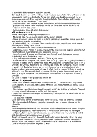 Şi atunci el îi dădu vestea cu adevărat proastă.
Cele două doamne Monteith semănau foarte mult una cu cealaltă. Părul lui Grace era de
un roşu puţin mai închis decît al lui Agnes, dar, altfel, cele două femei durdulii nu se
deosebeau prea mult. Erau cumnate, îi explicară ele lui Claire cînd ea se înregistra în
vila cunoscută sub numele de Rosesharon.
- Soţii noştri erau fraţi, îi spuse Agnes. l-am pierdut la cîteva luni unul după celălalt.
- Şi decît să ne certăm pe ce moştenea fiecare din casa asta, ne-am hotărît să ne
combinăm avutul, zise Grace.
- Amîndurora ne place să gătim. Era absolut
Mătase franţuzească
normal să cîştigăm ceva din pasiunea noastră.
- Numai că locul nu era tocmai potrivit pentru a primi oaspeţi.
- Aşa că am vîndut o parte din teren şi cu banii cîştigaţi am angajat pe cineva foarte bun
care a refăcut casa de sus pînă jos.
- Cu siguranţă că decoratoarea a făcut o treabă minunată, spuse Claire, aruncîndu-şi
privirea prin holul larg de la intrare.
Casei îi fusese dăruită splendoarea dinainte de război.
- Decoratorul, spuse Agnes în şoaptă, împreunîndu-şi sprîncenele purpurii. Deşi era mult
mai afectat decît majoritatea femeilor pe care le cunosc.
- Agnes! o mustă Grace cu un chicotit, pe care încercă să şi-l înăbuşe cu o mînă
străbătută de vene şi pătată de vîrstă.
în timp ce înregistra cartea de credit a lui Claire, Agnes spuse:
- Camerele vă sînt pregătite. Suc, băuturi reci, fructe şi prăjituri se pot găsi permanent în
bucătărie în caz că cineva pierde vreo masă. Micul dejun se serveşte între şapte şi opt şi
jumătate, dar un filtru de cafea va sta tot timpul pe bufetul din sufragerie. Prînzul constă
în gustări reci. Ceai şi sandvişuri se pot servi între ora trei şi jumătate şi cinci, cînd
deschidem barul, dar pentru orice altceva, în afară de vinul pe care îl oferim la masă, se
plăteşte în plus. Fiecare trebuie să îşi prepare băutura şi avem încredere că oaspeţii
noştri îşi vor ţine socoteala. Cina este singura masă formală şi se serveşte la şapte şi
jumătate.
Lui Claire îi plăcea de ele şi spera că nimeni din
Mătase franţuzească
ecbipă nu va profita de ospitalitatea sau naivitatea lor. - O să încercăm să respectăm
acest program, le spuse ea. Totuşi, dacă întîrziem, v-aş fi recunoscătoare pentru puţină
flexibilitate.
- Sigur, draga mea. Sînteţi primii noştri oaspeţi „activi", Am fost foarte încîntate. Singurul
lucru mai bun ar fi să se toarne un film aici, zise Agnes.
- Şi ne place foarte mult catalogul, spuse Grace. | Cînd îl primim, ne batem care, să se
uite prima pe el.
. - Mă bucur să aud asta.
Claire se bucura că mai avea motive să zîm-bească. Nu putea sta tot timpul serioasă.
- Din cîte am văzut pînă acum, casa dumneavoastră va fi un cadru minunat pentru
fotografiile
noastre.
Fusese impresionată chiar de cînd părăsiseră autostrada şi intraseră pe drumul mărginit
de copaci şi acoperit cu pietriş care ducea la Rosesharon. Deşi vara era pe sfîrşite,
pajiştea şi grădinile cu flori care înconjurau casa erau încă verzi şi luxuriante. O mobilă
albă de grădină era grupată la umbra arborilor.
Casa în sine parcă era un tort de nuntă. Cărămizile fuseseră vopsite într-un roz foarte
pal. Cele şase coloane corintiene canelate şi toate celelalte ornamente erau albe. O
verandă mare care înconjura toată casa era umbrită de balconul de la al doilea nivel.
Claire era foarte încîntată de alegerea lui Yas-
 