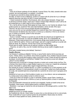 mine.
- Vrem să vă facem şederea cît mai plăcută, îi spuse Grace. Nu uitaţi, aceasta este casa
noastră, dar dumneavoastră, ca oaspeţi, o conduceţi.
O mişcare pe verandă le atrase atenţia spre uşa
din faţă. Un tînăr scund şi slăbănog, purtîrrd un costum alb din pînză de in şi o cămaşă
galbenă deschise uşa larg şi îşi făcu o intrare grandioasă.
- Claire! exclamă el văzînd-o. Dumnezeule, dar e de-a dreptul fantastic. Draga mea!
O sărută pe amîndoi obrajii, după care îi ridică în dreptul feţei reflectorul care îi atîrna de
gît suspendat de un cablu negru şi citi ce indică acesta.
- Ah, o să fie atît de minunat. Abia aştept să încep, dacă nu mor înainte de căldură. Cum
puteţi suporta voi, localnicii? Dar casa este fantastică, serios că este. Mi-a spus
Yasmine, dar ştii cît de mult se pricepe afurisita să exagereze.
Leon era unul din cei mai solicitaţi fotografi de modă din New York. Extravaganţa îi era
întrecută doar de talentul său de a lucra cu lumina şi cu obiectivul. Cînd nu se enerva
sau nu bîrfea ca muierile, putea fi chiar amuzant.
Dar Leon nu tăcea:
- Scara e mortală. Trebuie s-o punem pe una din fete să coboare pe ea legănîndu-se
uşor, zise el şi luă poză. Cu ochii pe jumătate închişi, ştii tu. Eu o fotografiez de
deasupra. Poate după-amiază tîrziu, cînd soarele atinge exact părţile potrivite. Da, da,
zise el, bătînd din palme. Cineva cu păr bogat, care să îi curgă pe spate şi cu şuviţe ude
lipite de obraji. Ah, Doamne, mă trec fiorii numai cînd mă gîndesc.
Intrară apoi şi ceilalţi, lăsîndu-se să cadă pe mobilier ca nişte soldaţi răniţi.
- Doamne, ce cald e, făcu unul din modele ridicîndu-şi de pe ceafă o bogăţie de păr
blond.
Erau patru modele femei şi doi bărbaţi. Yasmine îi
Sandra Brown
mai folosise în catalog şi altădată. Formau un grup foarte vesel şi toţi îşi spuneau pe
nume - Felicia, Dana, Liz şi Âlison. Erau tinere şi superbe. Kurt, modelul masculin brunet
şi îngîndurat, îşi purta părul bogat şi negru lung pînă la umeri. Putea să pară ba mieros şi
european, ba primejdios şi neîmblînzit. Celălalt, Paul, era blond şi avea ochi albaştri.
„Genul" lui erau bărbaţii.
Costumiera era cunoscută în întreaga industrie a modei sub numele simplu de Rue. Era
o femeie între două vîrste cu nişte trăsături aspre şi cu o voce ca o maşină de amestecat
ciment. Niciodată nu apărea fără o ţigară neagră atîrnîndu-i de buze.
De machiaj se ocupa o asiatică tăcută, cu o piele ca porţelanul şi cu 9chi expresivi ca de
căprioară. Coafeza, în mod paradoxal, practic nu avea păr. Fusese tuns foarte aproape
de scalp, dar această lipsă era compensată de o pereche de cercei care îi ajungeau pînă
la piept.
Asistentul lui Leon era un tînăr bucălat şi rozaliu ca un nou-născut, care se autoaprecia,
nu vorbea prea mult şi stătea numai în umbra lui Leon.
- Cred că ar trebui să mergem cu toţii în camerele noastre, spuse Claire. Imediat ce
despachetaţi, aş vrea să am o întîlnire cu Leon şi Yasmine pentru a trece în revistă lista
de fotografii.
Cele două Monteith chemară doi servitori să ia bagajele, înainte ca toată lumea să se
împrăştie, Claire spuse, ridicînd glasul pentru a acoperi zgomotul:
- Modelelor, v-aş ruga ca înainte de cină să treceţi pe la Winnebago pentru o probă. Rue
deja a pus
Mătase franţuzească
bileţele pe lucruri cu numele voastre.
Se împărţiră doi cîte doi. Claire habar nu avea cine cu cine dormea şi nici nu voia să ştie.
Prea multă bîrfă ar fi pus în pericol spiritul de camaraderie. Dacă aveau loc drame
mărunte în timpul şederii lor acolo, prefera să nu afle.
 