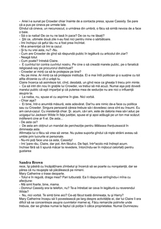 - Ariei l-a sunat pe Crowder chiar înainte de a contacta presa, spuse Cassidy. Se pare
că a pus pe cineva pe urmele tale.
Gîndul că cineva, un necunoscut, o urmărea din umbră, o făcu să simtă nevoia de a face
o baie.
- Să o ia naiba! De ce nu ne lasă în pace? De ce nu ne lăsaţi?
- Ştii ce, ultimele două zile n-au fost nici pentru mine o sărbătoare.
- îmi închipui că şeful tău nu a fost prea încîntat.
- M-a ameninţat că îmi ia cazul.
- Şi tu nu vrei asta, nu? -Nu.
- Cum are Crowder de gînd să răspundă public în legătură cu articolul din ziar?
- Neagă totul.
- Cum poate? întrebă Claire.
- E cuvîntul lor contra cuvîntul nostru. Pe cine o să creadă marele public, pe o fanatică
religioasă say pe procurorul districtual?
- Crowder ar minţi ca să te protejeze pe tine?
- Nu pe mine. Ar minţi ca să protejeze instituţia. El e mai întîi politician şi o susţine cu tot
atîta dîrzenie cu cît o urăşti tu.
Claire încerca să asimileze tot, cînd, deodată, un gînd rece ca gheaţa îi trecu prin minte.
- Ca să intri din nou în graţiile lui Crowder, va trebui să mă acuzi. Numai aşa poţi dovedi
marelui public că eşti imparţial şi că puterea mea de seducţie nu are nici o influenţă
asupra ta.
- La naiba, nu, spuse el cu asprime în glas. Nici vorbă.
- Chiar aşa?
- Ei bine, într-o anumită măsură, este adevărat. Dar'nu are nimic de-a face cu politica
sau cu Crowder. Singura persoană căreia trebuie să-i dovedesc ceva sînt eu însumi. Eu
am cerut-cazul. Cu insistenţă chiar. Şi. acum, că-l am, este de datoria mea să-l aduc pe
ucigaşul lui Jackson Wilde în faţa justiţiei, spuse el şi apoi adăugă pe un ton mai scăzut:
indiferent cine ar fi el. De asta...
- De asta ce?
- De asta am obţinut un mandat de percheziţie pentru Mătasea franţuzească în
dimineaţa asta.
Afirmaţia lui o făcu să vrea să verse. Nu putea suporta gîndul că nişte străini aveau să
umble prin lucrurile ei personale.
- Nu-mi poţi face una ca asta, Cassidy!
- îmi 'pare rău, Claire, dar pot. Am făcut-o. De fapt, într^acolo mă îndrept acum.
închise fără să îi spună măcar la revedere, întorcîndu-se în mijlocul celorlalţi pentru
gustarea
Sandra Brown
rece, îşi păstră cu încăpăţînare zîmbetul şi încercă să se poarte cu nonşalanţă, dar se
părea că nu reuşeşte să păcălească pe nimeni.
Mary Catherine o trase deoparte.
- Totul e în regulă, draga mea? Pari tulburată. Ea îi răspunse strîngîndu-i mîna cu
afecţiune:
- Mă simt foarte, bine, mama.
- Domnul Cassidy era la telefon, nu? Te-a întrebat iar ceva în legătură cu reverendul
Wilde?
- Nu, nici vorbă. Te simţi bine aici? Ce-aţi făcut toată dimineaţa, tu şi Harry?
Mary Catherine începu să îi povestească pe larg despre activităţile ei, dar lui Claire îi era
dificil să se concentreze asupra cuvintelor mamei ej. Făcu remarcile potrivite unde
trebuia, dar se gîndea numai la faptul că poliţia îi călca proprietatea. Numai Dumnezeu
 