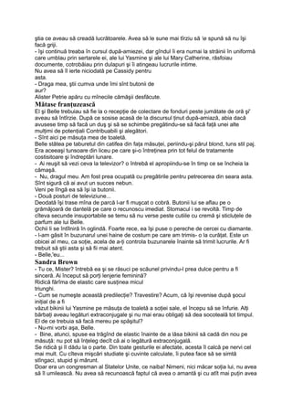ştia ce aveau să creadă lucrătoarele. Avea să le sune mai tîrziu să e spună să nu îşi
facă griji.
- îşi continuă treaba în cursul după-amiezei, dar gîndul îi era numai la străinii în uniformă
care umblau prin sertarele ei, ale lui Yasmine şi ale lui Mary Catherine, răsfoiau
documente, cotrobăiau prin dulapuri şi îi atingeau lucrurile intime.
Nu avea să îl ierte niciodată pe Cassidy pentru
asta.
- Draga mea, ştii cumva unde îmi sînt butonii de
aur?
Alister Petrie apăru cu mînecile cămăşii desfăcute.
Mătase franţuzească
El şi Belle trebuiau să fie la o recepţie de colectare de fonduri peste jumătate de oră şi'
aveau să întîrzie. După ce sosise acasă de la discursul ţinut după-amiază, abia dacă
avusese timp să facă un duş şi să se schimbe pregătindu-se să facă faţă unei alte
mulţimi de potenţiali Contribuabili şi alegători.
- Sînt aici pe măsuţa mea de toaletă.
Belle stătea pe taburetul din catifea din faţa măsuţei, periindu-şi părul blond, tuns stil paj.
Era aceeaşi tunsoare din liceu pe care şi-o întreţinea prin tot felul de tratamente
costisitoare şi îndreptări lunare.
- Ai reuşit să vezi ceva la televizor? o întrebă el apropiindu-se în timp ce se încheia la
cămaşă.
- Nu, dragul meu. Am fost prea ocupată cu pregătirile pentru petrecerea din seara asta.
Sînt sigură că ai avut un succes nebun.
Veni pe lîngă ea să îşi ia butonii.
- Două posturi de televiziune...
Deodată îşi trase mîna de parcă l-ar fi muşcat o cobră. Butonii lui se aflau pe o
grămăjoară de dantelă pe care o recunoscu imediat. Stomacul i se revoltă. Timp de
cîteva secunde insuportabile se temu să nu verse peste cutiile cu cremă şi sticluţele de
parfum ale lui Belle.
Ochii li se întîlniră în oglindă. Foarte rece, ea îşi puse o pereche de cercei cu diamante.
- l-am găsit în buzunarul unei haine de costum pe care am trimis- o la curăţat. Este un
obicei al meu, ca soţie, acela de a-ţi controla buzunarele înainte să trimit lucrurile. Ar fi
trebuit să ştii asta şi să fii mai atent.
- Belle,'eu...
Sandra Brown
- Tu ce, Mister? întrebă ea şi se răsuci pe scăunel privindu-l prea dulce pentru a fi
sinceră. Ai început să porţi lenjerie feminină?
Ridică fărîma de elastic care susţinea micul
triunghi.
- Cum se numeşte această predilecţie? Travestire? Acum, că îşi revenise după şocul
iniţial de a fi
văzut bikinii lui Yasmine pe măsuţa de toaletă a soţiei sale, el începu să se înfurie. Alţi
bărbaţi aveau legături extraconjugale şi nu mai erau obligaţi să dea socoteală tot timpul.
El de ce trebuia să facă mereu pe spăşitul?
- Nu-mi vorbi aşa, Belle.
- Bine, atunci, spuse ea trăgînd de elastic înainte de a lăsa bikinii să cadă din nou pe
măsuţă: nu pot să înţeleg decît că ai o legătură extraconjugală.
Se ridică şi îl dădu la o parte. Din toate gesturile ei afectate, acesta îl calcă pe nervi cel
mai mult. Cu cîteva mişcări studiate şi cuvinte calculate, îi putea face să se simtă
stîngaci, stupid şi mărunt.
Doar era un congresman al Statelor Unite, ce naiba! Nimeni, nici măcar soţia lui, nu avea
să îl umilească. Nu avea să recunoască faptul că avea o amantă şi cu atît mai puţin avea
 