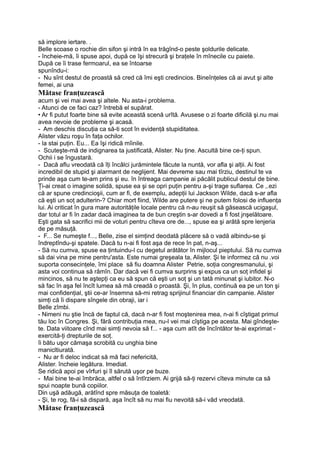 să implore iertare. .
Belle scoase o rochie din sifon şi intră în ea trăgînd-o peste şoldurile delicate.
- încheie-mă, îi spuse apoi, după ce îşi strecură şi braţele în mînecile cu paiete.
După ce îi trase fermoarul, ea se întoarse
spunîndu-i:
- Nu sînt destul de proastă să cred că îmi eşti credincios. Bineînţeles că ai avut şi alte
femei, ai una
Mătase franţuzească
acum şi vei mai avea şi altele. Nu asta-i problema.
- Atunci de ce faci caz? întrebă el supărat.
• Ar fi putut foarte bine să evite această scenă urîtă. Avusese o zi foarte dificilă şi.nu mai
avea nevoie de probleme şi acasă.
- Am deschis discuţia ca să-ti scot în evidenţă stupiditatea.
Alister văzu roşu în faţa ochilor.
- la stai puţin. Eu... Ea îşi ridică mîinile.
- Scuteşte-mă de indignarea ta justificată, Alister. Nu ţine. Ascultă bine ce-ţi spun.
Ochii i se îngustară.
- Dacă aflu vreodată că îţi încâlci jurămintele făcute la nuntă, vor afla şi alţii. Ai fost
incredibil de stupid şi alarmant de neglijent. Mai devreme sau mai tîrziu, destinul te va
prinde aşa cum te-am prins şi eu. în întreaga campanie ai păcălit publicul destul de bine.
Ţi-ai creat o imagine solidă, spuse ea şi se opri puţin pentru a-şi trage suflarea. Ce ,.ezi
că ar spune credincioşii, cum ar fi, de exemplu, adepţii lui Jackson Wilde, dacă s-ar afla
că eşti un soţ adulterin-? Chiar mort fiind, Wilde are putere şi ne putem folosi de influenţa
lui. Ai criticat în gura mare autorităţile locale pentru că n-au reuşit să găsească ucigaşul,
dar totul ar fi în zadar dacă imaginea ta de bun creştin s-ar dovedi a fi fost jnşelătoare.
Eşti gata să sacrifici mii de voturi pentru cîteva ore de..., spuse ea şi arătă spre lenjeria
de pe măsuţă.
- F... Se numeşte f..., Belle, zise el simţind deodată plăcere să o vadă albindu-se şi
îndreptîndu-şi spatele. Dacă tu n-ai fi fost aşa de rece în pat, n-aş...
- Să nu cumva, spuse ea ţintuindu-l cu degetul arătător în mijlocul pieptului. Să nu cumva
să dai vina pe mine pentru'asta. Este numai greşeala ta, Alister. Şi te informez că nu .voi
suporta consecinţele, îmi place să fiu doamna Alister Petrie, soţia congresmanului, şi
asta voi continua să rămîn. Dar dacă vei fi cumva surprins şi expus ca un soţ infidel şi
mincinos, să nu te aştepţi ca eu să spun că eşti un soţ şi un tată minunat şi iubitor. N-o
să fac în aşa fel încît lumea să mă creadă o proastă. Şi, în plus, continuă ea pe un ton şi
mai confidenţial, ştii ce-ar însemna să-mi retrag sprijinul financiar din campanie. Alister
simţi că îi dispare sîngele din obraji, iar i
Belle zîmbi.
- Nimeni nu ştie încă de faptul că, dacă n-ar fi fost moştenirea mea, n-ai fi cîştigat primul
tău loc în Congres. Şi, fără contribuţia mea, nu-l vei mai cîştiga pe acesta. Mai gîndeşte-
te. Data viitoare cînd mai simţi nevoia să f... - aşa cum atît de încîntător te-ai exprimat -
exercită-ţi drepturile de soţ.
îi bătu uşor cămaşa scrobită cu unghia bine
manicltiurată.
- Nu ar fi deloc indicat să mă faci nefericită,
Alister. încheie legătura. Imediat.
Se ridică apoi pe vîrfuri şi îl sărută uşor pe buze.
- Mai bine te-ai îmbrăca, altfel o să întîrziem. Ai grijă să-ţi rezervi cîteva minute ca să
spui noapte bună copiilor.
Din uşă adăugă, arătînd spre măsuţa de toaletă:
- Şi, te rog, fă-i să dispară, aşa încît să nu mai fiu nevoită să-i văd vreodată.
Mătase franţuzească
 