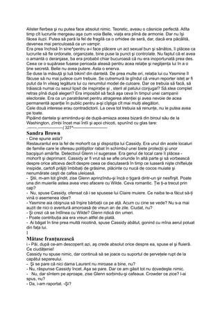 Alister fierbea şi nu putea face absolut nimic. Teoretic, aveau o căsnicie perfectă. Atîta
timp cît lucrurile mergeau aşa cum voia Belle, viaţa era plină de armonie. Dar nu îşi
făcea iluzii. Putea să pară la fel de fragilă ca o orhidee de seră, dar, dacă era păcălită,
devenea mai periculoasă ca un vampir.
Era prea închisă în sine^pentru a-i face plăcere un act sexual bun şi sănătos, îi plăcea ca
lucrurile să fie ordonate, organizate, bine puse la punct şi controlate. Nu faptul că el avea
o amantă o deranjase, ba era probabil chiar bucuroasă că nu era inoportunată prea des.
Ceea ce o supărase fusese perioada aleasă pentru acea relaţie şi neglijenţa lui în a o
ţine secretă. Belle nu avea putere. Asta o enerva.
Se duse la măsuţă şi luă bikini! din dantelă. De prea multe ori, relaţia lui cu Yasmine îl
făcuse să nu mai judece cum trebuie. Se cutremură la gîndul că vreun reporter isteţ ar fi
putut da în vileag legătura lui cu renumitul model de culoare. Dar ce trebuia să facă, să
trăiască numai cu sexul lipsit de inspiraţie şi , steril al patului conjugal? Să.stea complet
retras pînă după alegeri? Era imposibil să facă aşa ceva în timpul unei campanii
electorale. Era ca un paratrăsnet pentru atragerea atenţiei şi avea nevoie de acea
permanentă apariţie în public pentru a-şi cîştiga cît mai mulţi alegători.
Cele două interese erau contradictorii. La ceva tot trebuia să renunţe, nu le putea avea
pe toate.
Pipăind dantela şi amintindu-şi de după-amiaza aceea bizară din biroul său de la
Washington, zîmbi încet mai întîi şi apoi chicoti, spunînd cu glas tare:
.-------.-------------------( 327^--------------------------
Sandra Brown
- Cine spune asta?
Restaurantul era la fel de mohorît ca şi dispoziţia lui Cassidy. Era unul din acele localuri
de familie care le ofereau poliţiştilor rabat în schimbul unei biete protecţii şi unor
bacşişuri amărîte. Detectivul Glenn i-l sugerase. Era genul de local care îi plăcea -
mohorît şi deprimant. Cassidy ar fi vrut să se afle oriunde în altă parte şi să vorbească
despre orice altceva decît despre ceea ce discutaseră în timp ce luaseră nişte chifteluţe
insipide, cartofi prăjiţi îmbibaţi de grăsime, plăcinte cu nucă de cocos muiate şi
nenumărate ceşti de cafea uleioasă.
- Ştii, m-am tot gîndit, zise Glenn aprinzîndu-şi încă o ţigară dintr-un şir nesfîrşlt. Poate
una din muierile astea avea vreo afacere cu Wilde. Ceva romantic. Ţie ţi-a trecut prin
cap?
- Nu, spuse Cassidy, ofensat că i se spusese lui Claire muiere. Ce naiba te-a făcut să-ţi
vină o asemenea idee?
- Yasmine aia obişnuia să înşire bărbaţii ca pe aţă. Acum cu cine se vede? Nu s-a mai
auzit de nici o aventură amoroasă de vreun an de zile. Ciudat, nu?
- Şi crezi că se întîlnea cu Wilde? Glenn ridică din umeri.
- Poate contribuţia aia era vreun altfel de plată.
- Ai băgat în tine prea multă nicotină, spuse Cassidy abătut, gonind cu mîna aerul poluat
din faţa lui.
l
Mătase franţuzească
i - Păi, după ce-am descoperit azi, aş crede absolut orice despre ea, spuse el şi fluieră.
Ce ciudăţenie!
Cassidy nu spuse nimic, dar continuă să se joace cu suportul de şerveţele rupt de la
capătul separeului.
- Şi se pare că nici dama Laurent nu miroase a bine, nu?
- Nu, răspunse Cassidy încet. Aşa se pare. Dar ce am găsit tot nu dovedeşte nimic.
- Nu, dar sîntem pe aproape, zise Glenn sorbindu-şi cafeaua. Crowder ce zice? l-ai
spus, nu?
- Da, i-am raportat. -Şi?
 