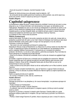 - A zis să ne punem în mişcare, mormăi Cassidy în silă.
-Şi?
Cassidy îşi ridică privirea şi se uită peste masă la detectiv. -Şi?
- Şi ai-de gînd să stai aici[de parcă ţi-ai fi pierdut şi ultimul prieten, sau să ţii capul sus,
scula sub control, fundul în acţiune şi să te pui în mişcare?
Sandra Brpwn
Capitolul şaisprezece
La Rosesharon stătea să plouă. Gradul ridicat de umiditate îi enerva pe cei care nu erau
obişnuiţi cu ea. în timpul dimineţii, norii deveniseră şi mai opaci, iar atmosfera şi mai
înăbuşitoare. Modelele de care nu era nevoie se retrăseseră în camerele lor pentru a se
odihni în tihna oferită de instalaţia de aer condiţionat. Din moment ce vremea era prea
instabilă pentru a se face fotografii afară, se hotărîră să facă unele în interior folosind
măsuţa de toaletă din dormitorul pe care îl împărţeau Claire şi Yasmine.
La sugestia lui Rue, Dana avea să prezinte
Mătase franţuzească
sutienul fără spate. Pe lîngă el mai purta o pereche de bikini din satin alb, ciorapi albi cu
portjartier şi pantofi albi din satin cu toc înalt. Claire le întrebase mai înainte pe cele două
doamne Monteith unde puteau găsi în oraşul cel mai apropiat un loc de unde să
închirieze o rochie de mireasă.
- Dar avem noi una! exclamară amîndouă în acelaşi timp.
Nepoata lor făcuse nunta la Rosesharon cu cîteva luni în urmă şi rochia se mai afla încă
în pod. O asigurară pe Claire că nepoata lor ar fi fost flatată să i se folosească rochia
pentru catalogul Mătase franţuzească. O aduseră jos şi o scoaseră din plasticul
protector. Din fericire, nu era de un alb puternic, potrivindu-se lenjeriei. Rue mormăia tot
timpul ştergîndu-si umezeala de pe faţa zbîrcită:
- Exact ce ne trebuia. Afurisită de umezeală. Acum rochia de mireasă era agăţată lîngă
măsuţa
de toaletă, sugerînd că Dana era o mireasă care se pregătea de ceremonie. Măsuţa
fusese reaşezată aşa încît oglinda formată din trei părţi reflecta uşile franceze care
dădeau în balcon. Avea să fie o fotografie foarte greu de făcut fără ca Leon şi tot
echipamentul lui să nu se vadă.
- Vreau ca Dana să îşi ţină părul ridicat ca să se vadă perfect cum e făcut sutienul, spuse
Yasmine.
Dana nu fusese complet machiată încă, .aşa că Yasmine o rugă pe Claire să stea pe
scăunel ;n timp ce calculau ei poziţia reflectorului faţă de oglinzi şi unghiul aparatului de
fotografiat.
Claire se aşeză privindu-se în oglindă.
- Eu numai a mireasă nu arăt, zise ea, studiindu-se
Sandra Browri
cu un ochi critic.
Cămaşa de pînză de in se pleoştise şi, din cauza transpiraţiei, i se ştersese aproape tot
machiajul.
- Poate mireasa lui Frankenstein.
- la ridică-ţi părul la spate, îi spuse Yasmine.
- Cu plăcere, zise ea şi îşi adună părul în creştetul capului, ţinîndu-şi cotul la acelaşî
nivel cu umerii.
Surprinse cu privirea o mişcare în dreptul uşilor franceze. Cassidy dădu la o parte
perdeaua subţire şi pătrunse în încăpere. Se opri însă brusc şi privirile li se întîlniră în
oglindă.
- Perfect, Claire! strigă Yasmine.'E perfect. Asta e expresia pe care o vreau! Ai văzut-o,
 