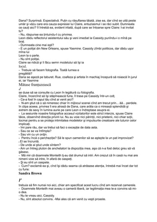 Dana? Surprinsă. Expectativă. Puţin cu răsuflarea tăiată, zise ea, dar cînd se uită peste
umăr şi văzu care era cauza expresiei lui Claire, entuziasmul i se răci subit. Dumneata
ce cauţi aici? îl întrebă ea, evident iritată, după care se întoarse spre Claire: l-ai invitat
tu?
- Nu, răspunse ea ţintuindu-I cu privirea.
Leon dădu reflectorul asistentului său şi veni imediat la Cassidy punîndu-i o mînă pe
braţ.
- Dumneata cine mai eşti?
- E un poliţai din New Orleans, spuse Yasmine. Cassidy zîmbi politicos, dar dădu uşor
mîna lui
Leon la o parte.
- Nu sînt poliţai.
Claire se ridică şi îi făcu semn modelului să îşi ia
locul.
- Trebuie să facem fotografia. Toată Iurnea e
pregătită?
Dana se aşeză pe taburet. Rue, coafeza şi artista în machiaj începură să roiască în jurul
ei, iar Yasmine
Mătase franţuzească
J
se duse să se consulte cu Leon în legătură cu fotografia.
Claire, încercînd să îşi stăpînească furia, îl trase pe Cassidy într-un colţ.
- Ce-a fost în capul tău cînd ai venit aici?
- N-am ştiut că o să nimeresc chiar în mijlocul scenei cînd am trecut prin... ăă... perdele.
în clipa aceea, privirea îi era atrasă de Dana, care arăta ca o mireasă splendidă şi
extrem de sexy în lumina aurie pe care Leon o îndreptase asupra ei.
- La sesiunile noastre fotografice accesul vizitatorilor este strict interzis, spuse Claire
tăios, observînd direcţia privirii lui. Nu au voie nici părinţii, nici prietenii, nici chiar soţii,
tocmai pentru a se proteja intimitatea modelelor şi impulsurile creatoare ale tuturor celor
implicaţi.
- îmi pare rău, dar va trebui să faci o excepţie de data asta.
- Sau ce se va întîmpla?
- Sau vin cu un ordjn.
- Pentru încă o percheziţie? Să le spun oamenilor să se aştepte la un pat improvizat?
t El se încruntă.
- De unde ai ştiut unde sîntem?
- Am un întreg pluton de anchetatori la dispoziţia mea, aşa că n-a fost deloc greu să vă
găsesc.
- Mă mir că doamnele Monteith tj-au dat drumul să intri. Am crezut că în casă nu mai are
nimeni voie să intre, în afară de oaspeţi.
- Şi eu sînt un oaspete.
- Cum? exclamă ea şi, cînd îşi dădu seama că atrăsese atenţia, întrebă mai încet dar tot
cu furie:
Sandra Brown
r
trebuia să fim numai noi aici, chiar am specificat acest lucru cînd am rezervat camerele.
- Doamnele Monteith mai aveau o cameră liberă, iar legitimaţia mea le-a convins să mi-
o dea.
- Nu te vreau aici, Cassidy.
- Nu, sînt absolut convins. -Mai ales că am venit cu veşti proaste.
 