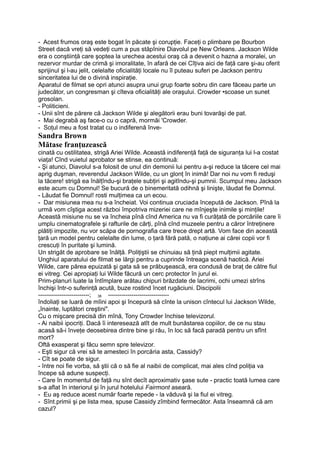 - Acest frumos oraş este bogat în păcate şi corupţie. Faceţi o plimbare pe Bourbon
Street dacă vreţi să vedeţi cum a pus stăpînire Diavolul pe New Orleans. Jackson Wilde
era o conştiinţă care şoptea la urechea acestui oraş că a devenit o hazna a moralei, un
rezervor murdar de crimă şi imoralitate, în afară de cei Cîţiva aici de faţă care şi-au oferit
sprijinul şi l-au jelit, celelalte oficialităţi locale nu îl puteau suferi pe Jackson pentru
sinceritatea lui de o divină inspiraţie.
Aparatul de filmat se opri atunci asupra unui grup foarte sobru din care făceau parte un
judecător, un congresman şi cîteva oficialităţi ale oraşului. Crowder •scoase un sunet
grosolan.
- Politicieni.
- Unii sînt de părere că Jackson Wilde şi alegătorii erau buni tovarăşi de pat.
- Mai degrabă aş face-o cu o capră, mormăi 'Crowder.
- Soţul meu a fost tratat cu o indiferenă înve-
Sandra Brown
Mătase franţuzească
cinată cu ostilitatea, strigă Ariei Wilde. Această indiferenţă faţă de siguranţa lui l-a costat
viaţa! Cînd vuietul aprobator se stinse, ea continuă:
- Şi atunci, Diavolul s-a folosit de unul din demonii lui pentru a-şi reduce la tăcere cel mai
aprig duşman, reverendul Jackson Wilde, cu un glonţ în inimă! Dar noi nu vom fi reduşi
la tăcere! strigă ea înălţîndu-şi braţele subţiri şi agitîndu-şi pumnii. Scumpul meu Jackson
este acum cu Domnul! Se bucură de o binemeritată odihnă şi linişte, lăudat fie Domnul.
- Lăudat fie Domnul! rosti mulţimea ca un ecou.
- Dar misiunea mea nu s-a încheiat. Voi continua cruciada începută de Jackson. Pînă la
urmă vom cîştiga acest război împotriva mizeriei care ne mînjeşte inimile şi minţile!
Această misiune nu se va încheia pînă cînd America nu va fi curăţată de porcăriile care îi
umplu cinematografele şi rafturile de cărţi, pînă cînd muzeele pentru a căror întreţinere
plătiţi impozite, nu vor scăpa de pornografia care trece drept artă. Vom face din această
ţară un model pentru celelalte din lume, o ţară fără pată, o naţiune ai cărei copii vor fi
crescuţi în puritate şi lumină.
Un strigăt de aprobare se înălţă. Poliţiştii se chinuiau să ţină piept mulţimii agitate.
Unghiul aparatului de filmat se lărgi pentru a cuprinde întreaga scenă haotică. Ariei
Wilde, care părea epuizată şi gata să se prăbuşească, era condusă de braţ de către fiul
ei vitreg. Cei apropiaţi lui Wilde făcură un cerc protector în jurul ei.
Prim-planuri luate la întîmplare arătau chipuri brăzdate de lacrimi, ochi umezi strîns
închişi într-o suferinţă acută, buze rostind încet rugăciuni. Discipolii
--------------------------; 38 -------------------------------
îndoliaţi se luară de mîini apoi şi începură să cînte la unison cîntecul lui Jackson Wilde,
„înainte, luptători creştini".
Cu o mişcare precisă din mînă, Tony Crowder închise televizorul.
- Ai naibii ipocriţi. Dacă îi interesează atît de mult bunăstarea copiilor, de ce nu stau
acasă să-i înveţe deosebirea dintre bine şi rău, în loc să facă paradă pentru un sfînt
mort?
Oftă exasperat şi făcu semn spre televizor.
- Eşti sigur că vrei să te amesteci în porcăria asta, Cassidy?
- Cît se poate de sigur.
- între noi fie vorba, să ştii că o să fie al naibii de complicat, mai ales cînd poliţia va
începe să adune suspecţi.
- Care în momentul de faţă nu sînt decît aproximativ şase sute - practic toată lumea care
s-a aflat în interiorul şi în jurul hotelului Fairmont aseară.
- Eu aş reduce acest număr foarte repede - la văduvă şi la fiul ei vitreg.
- Sînt.primii şi pe lista mea, spuse Cassidy zîmbind fermecător. Asta înseamnă că am
cazul?
 