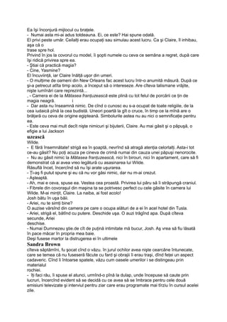 Ea îşi înconjură mijlocul cu braţele.
- Numai asta mi-ai adus totdeauna. Ei, ce este? Hai spune odată.
El privi peste umăr. Ceilalţi erau ocupaţi sau simulau acest lucru. Ca şi Claire, îl inhibau,
aşa că o
trase spre hol.
Privind în jos la covorul cu model, îi şopti numele cu ceva ce semăna a regret, după care
îşi ridică privirea spre ea.
- Ştiai că practică magia?
- Cine, Yasmine?
El încuviinţă, iar Claire înălţă uşor din umeri.
- O mulţime de oameni din New Orleans fac acest lucru într-o anumită măsură. După ce
şi-a petrecut atîta timp acolo, a început să o intereseze. Are cîteva talismane vrăjite,
nişte iumînări care reprezintă...
, - Camera ei de la Mătasea franţuzească este plină cu tot felul de porcării ce ţin de
magia neagră. i
- Dar asta nu înseamnă nimic. De cînd o cunosc eu s-a ocupat de toate religiile, de la
cea iudaică pînă la cea budistă. Uneori poartă la gît o cruce, în timp ce la mînă are o
brăţară cu ceva de origine egipteană. Simbolurile astea nu au nici o semnificaţie pentru
ea.
- Este ceva mai mult decît nişte nimicuri şi bijuterii, Claire. Au mai găsit şi o păpuşă, o
efigie a lui Jackson
uzească
Wilde.
- E fără însemnătate! strigă ea în şoaptă, nevrînd să atragă atenţia celorlalţi. Asta-i tot
ce-au găsit? Nu poţi acuza pe cineva de crimă numai din cauza unei păpuşi nenorocite.
- Nu au găsit nimic la Mătasea franţuzească, nici în birouri, nici în apartament, care să fi
demonstrat că ai avea vreo legătură cu asasinarea lui Wilde.
Răsuflă încet, încercînd să nu îşi arate uşurarea.
- Ţi-aş fi putut spune şi eu că nu vor găsi nimic, dar nu m-ai crezut.
- Aşteaptă.
- Ah, mai e ceva, spuse ea. Vestea cea proastă. Privirea lui păru să îi străpungă craniul.
- Fibrele din covoraşul din maşina ta se potrivesc perfect cu cele găsite în camera lui
Wilde. M-ai minţit, Claire. La naiba, ai fost acolo!
Josh bătu în uşa băii.
- Ariei, nu te simţi bine?
O auzise vărsînd din camera pe care o ocupa alături de a ei în acel hotel din Tusla.
- Ariei, strigă el, bătînd cu putere. Deschide uşa. O auzi trăgînd apa. După cîteva
secunde, Ariei
deschise.
- Numai Dumnezeu ştie.de cît de puţină intimitate mă bucur, Josh. Aş vrea să fiu lăsată
în pace măcar în propria mea baie.
Deşi fusese martor la distrugerea ei în ultimele
Sandra Brown
cîteva săptămîni, fu şocat cînd o văzu. în jurul ochilor avea nişte cearcăne întunecate,
care se temea că nu fuseseră făcute cu fard şi obrajii îi erau traşi, dînd feţei un aspect
cadaveric. Cînd îi întoarse spatele, văzu cum oasele umerilor i se distingeau prin
materialul
rochiei.
- îţi faci rău, îi spuse el atunci, urmînd-o pînă la dulap, unde începuse să caute prin
lucruri, încercînd evident să se decidă cu ce avea să se îmbrace pentru cele două
emisiuni televizate şi interviul pentru ziar care erau programate mai tîrziu în cursul acelei
zile.
 