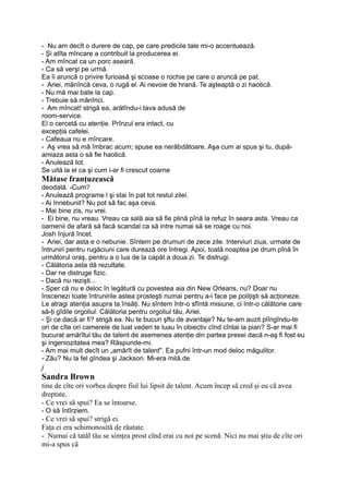 - Nu am decît o durere de cap, pe care predicile tale mi-o accentuează.
- Şi atîta mîncare a contribuit la producerea ei.
- Am mîncat ca un porc aseară.
- Ca să verşi pe urmă.
Ea îi aruncă o privire furioasă şi scoase o rochie pe care o aruncă pe pat.
- Ariei, mănîncă ceva, o rugă el. Ai nevoie de hrană. Te aşteaptă o zi haotică.
- Nu mă mai bate la cap.
- Trebuie să mănînci.
- Am mîncat! strigă ea, arătîndu-i tava adusă de
room-service.
El o cercetă cu atenţie. Prînzul era intact, cu
excepţia cafelei.
- Cafeaua nu e mîncare.
- Aş vrea să mă îmbrac acum; spuse ea nerăbdătoare. Aşa cum ai spus şi tu, după-
amiaza asta o să fie haotică.
- Anulează tot.
Se uită la el ca şi cum i-ar fi crescut coarne
Mătase franţuzească
deodată. -Cum?
- Anulează programe l şi stai în pat tot restul zilei.
- Ai înnebunit? Nu pot să fac aşa ceva.
- Mai bine zis, nu vrei.
- Ei bine, nu vreau. Vreau ca sală aia să fie plină pînă la refuz în seara asta. Vreau ca
oamenii de afară să facă scandal ca să intre numai să se roage cu noi.
Josh înjură încet.
- Ariei, dar asta e o nebunie. Sîntem pe drumuri de zece zile. Interviuri ziua, urmate de
întruniri pentru rugăciuni care durează ore întregi. Apoi, toată noaptea pe drum pînă în
următorul oraş, pentru a o lua de la capăt a doua zi. Te distrugi.
- Călătoria asta dă rezultate.
- Dar ne distruge fizic.
- Dacă nu rezişti...
- Sper că nu e deloc în legătură cu povestea aia din New Orleans, nu? Doar nu
înscenezi toate întrunirile astea prosteşti numai pentru a-i face pe poliţişti să acţioneze.
Le atragi atenţia asupra ta însăţi. Nu sîntem într-o sfîntă misiune, ci într-o călătorie care
să-ţi gîdile orgoliul. Călătoria pentru orgoliul tău, Ariei.
- Şi ce dacă ar fi? strigă ea. Nu te bucuri şftu de avantaje? Nu te-am auzit plîngîndu-te
ori de cîte ori camerele de luat vederi te luau în obiectiv cînd cîntai la pian? S-ar mai fi
bucurat amărîtul tău de talent de asemenea atenţie din partea presei dacă n-aş fi fost eu
şi ingeniozitatea mea? Răspunde-mi.
- Am mai mult decît un „amărît de talent". Ea pufni într-un mod deloc măgulitor.
- Zău? Nu la fel gîndea şi Jackson. Mi-era milă.de
j
Sandra Brown
tine de cîte ori vorbea despre fiul lui lipsit de talent. Acum încep să cred şi eu că avea
dreptate.
- Ce vrei să spui? Ea se întoarse.
- O să întîrziem.
- Ce vrei să spui? strigă ei.
Faţa ei era schimonosită de răutate.
- Numai că tatăl tău se simţea prost cînd erai cu noi pe scenă. Nici nu mai ştiu de cîte ori
mi-a spus că
 