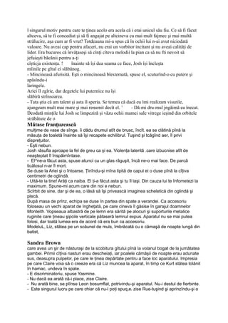 l singurul motiv pentru care te ţinea acolo era acela că i erai unicul său fiu. Ce să fi făcut
altceva, să te fi concediat şi să fi angajat pe altcineva cu mai mult fajmec şi mai multă
strălucire, aşa cum ar fi vrut? Totdeauna mi-a spus că în ochii lui n-ai avut niciodată
valoare. Nu aveai cap pentru afaceri, nu erai un vorbitor incitant şi nu aveai calităţi de
lider. Era bucuros că învăţaseşi să cînţi cîteva melodii la pian ca să nu fti nevoit să
jefuieşti băcănii pentru a-ţi
cîşticja existenţa. ! înainte să îşi dea seama ce face, Josh îşi încleşta
mîinile pe gîtul ei slăbănog.
- Mincinoasă afurisită. Eşti o mincinoasă blestemată, spuse el, scuturînd-o cu putere şi
apăsîndu-i
laringele.
Ariei îl zgîrie, dar degetele lui puternice nu îşi
slăbiră strînsoarea.
- Tata ştia că am talent şi asta îl speria. Se temea că dacă eu îmi realizam visurile,
ajungeam mult mai mare şi mai renumit decît el. 1
- Dă-mi dru-mul jngăimă ea înecat.
Deodată minţile lui Josh se limpeziră şi văzu ochii mamei sale vitrege ieşind din orbitele
străbătute de o
Mătase franţuzească
mulţime de vase de sînge. îi dădu drumul atît de brusc, încît. ea se clătină pînă la
măsuţa de toaletă înainte să îşi recapete echilibrul. Tuşind şi tcăgînd aer, îl privi
dispreţuitor.
- Eşti nebun.
Josh răsufla aproape la fel de greu ca şi ea. Violenţa latentă .care izbucnise atît de
neaşteptat îl înspăimîntase.
- El^ne-a făcut asta, spuse atunci cu un glas răguşit, încă ne-o mai face. De parcă
ticălosul n-ar fi mort.
Se duse la Ariei şi o întoarse. Ţinîndu-şi mîna lipită de capul ei o duse pînă la cîţiva
centimetri de oglindă.
- Uită-te la tine! Arăţi ca naiba. El ţi-a făcut asta şi tu îl laşi. Din cauza lui te înfometezi la
maximum. Spune-mi acum care din noi e nebun.
Scîrbit de sine, dar şi de ea, o lăsă să îşi privească imaginea scheletică din oglindă şi
plecă.
După masa de prînz, echipa se duse în partea din spate a verandei. Ca accesoriu
foloseau un vechi aparat de îngheţată, pe care cineva îl găsise în garajul doamnelor
Monteith. Vopseaua albastră de pe lemn era sărită pe alocuri şi suporturile metalice
ruginite care ţineau şipcile verticale pătaseră lemnul expus. Aparatul nu se mai putea
folosi, dar toată lumea era de acord că era bun ca accesoriu.
ModeluL, Liz, stătea pe un scăunel de muls, îmbrăcată cu o cămaşă de noapte lungă din
batist,
Sandra Brown
care avea un şir de năsturaşi de la scobitura gîtului pînă la volanul bogat de la jumătatea
gambei. Primii cîţiva nasturi erau descheiaţi, iar poalele cămăşii de noapte erau adunate
sus, deasupra pulpelor, pe care le ţinea depărtate pentru a face loc aparatului. Impresia
pe care Claire voia să o creeze era că Liz muncea la aparat, în timp ce Kurt stătea tolănit
în hamac, undeva în spate.
- E discriminatoriu, spuse Yasmine.
- Nu dacă ea arată că-i place, zise Claire.
- Nu arată bine, se plînse Leon bosumflat, potrivindu-şi aparatul. Nu-i destul de fierbinte.
- Este singurul lucru pe care chiar că nu-l poţi spuq,er zise Rue-tuşind şi aprinzîndu-şi o
 