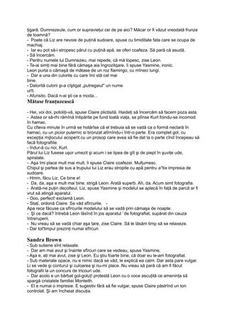 ţigară. Dumnezeule, cum or supravieţui cei de pe aici? Măcar or fi văzut vreodată frunze
de toamnă?
- Poate că Liz are nevoie de puţină sudoare, spuse cu timiditate fata care se ocupa de
machiaj.
- Iar eu pot să-i stropesc părul cu puţină apă, se oferi coafeza. Să pară că asudă.
- Să încercăm.
- Pentru numele lui Dumnezeu, mai repede, că mă topesc, zise Leon.
- Te-ai simţi mai bine fără cămaşa aia îngrozitqare, îi spuse Yasmine, ironic.
Leon purta o cămaşă de mătase de un roz flamingo, cu mîneci lungi.
- Dar e una din culorile cu care îmi stă cel mai
bine.
- Datorită culorii şi-a cîştigat „putregaiul" un nume
urît.
- Afurisito. Dacă n-ai şti ce e moda...
Mătase franţuzească
- Hei, voi doi, potoliţi-vă, spuse Claire plictisită. Haideţi să încercăm să facem poza asta.
- Astea or să-rhi rămînă întipărite pe fund toată viaţa, se plînse Kurt foindu-se incomod
în hamac.
Cu cîteva minute în urmă se hotărîse că el trebuia să se vadă ca o formă neclară în
hamac, cu un picior puternic si bronzat atîrnîndu-i într-o parte. Era complet gol, cu
excepţia mijlocului acoperit cu un prosop care avea să fie dat la o parte cînd începeau să
facă fotografiile.
- îndur-ă cu noi, Kurt.
Părul lui Liz fusese uşor umezit şi acum i se lipea de gît şi de piept în şuviţe ude,
spiralate.
- Aşa îmi place mult mai mult, îi spuse Claire coafezei. Mulţumesc.
Chipul şi partea de sus a trupului lui Liz erau stropite cu apă pentru a*tia impresia de
sudoare.
- Hmm, făcu Liz. Ce bine e!
- Da, da, aşa e mult mai bine, strigă Leon. Arată superb. Ah, da. Acum simt fotografia.
- Arată-ne puţin decolteul, Liz, spuse Yasmine şi modelul se aplecă în faţă de parcă ar fi
vrut să atingă aparatul.
- Ooo, perfect! exclamă Leon.
- Staţi, ordonă Claire. Se văd sfîrcurile. -
Apa rece făcuse ca sfîrcurile modelului să se vadă prin cămaşa de noapte.
- Şi ce dacă? întrebă Leon lăsînd în jos aparatul !
de fotografiat, supărat din cauza
întreruperii.
- Nu vreau să se vadă chiar aşa tare, zise Claire. Să le lăsăm timp să se relaxeze.
- Dar tot'timpul prezinţi numai sfîrcuri.
Sandra Brown
- Sub sutiene sînt relaxate.
- Dar am mai avut şi înainte sfîrcuri care se vedeau, spuse Yasmine.
- Aşa e, aţi mai avut, zise şi Leon. Eu ştiu foarte bine, că doar eu le-am fotografiat.
- Sub materiale opace, nu e nimic dacă se văd, le explică ea calm. Dar asta pare vulgar.
Li se vede şi conturul şi culoarea şi nu-mi place. Nu vreau să pară că am fi făcut
fotografii la un concurs de tricouri ude.
- Dar acolo e un bărbat gol-goluţ! protestă Leon cu o voce ascuţită ce ameninţa să
spargă cristalele familiei Monteith.
- El e numai o impresie. E sugestiv fără să fie vulgar, spuse Claire păstrînd un ton
controlat. Şi am încheiat discuţia.
 