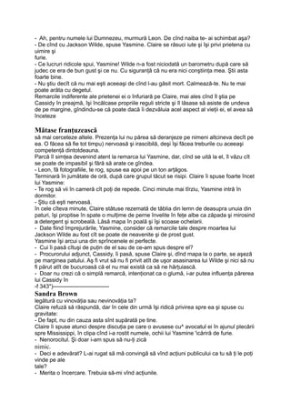 - Ah, pentru numele lui Dumnezeu, murmură Leon. De cînd naiba te- ai schimbat aşa?
- De cînd cu Jackson Wilde, spuse Yasmine. Claire se răsuci iute şi îşi privi prietena cu
uimire şi
furie.
- Ce lucruri ridicole spui, Yasmine! Wilde n-a fost niciodată un barometru după care să
judec ce era de bun gust şi ce nu. Cu siguranţă că nu era nici conştiinţa mea. Ştii asta
foarte bine.
- Nu ştiu decît că nu mai eşti aceeaşi de cînd l-au găsit mort. Calmează-te. Nu te mai
poate arăta cu degetul.
Remarcile indiferente ale prietenei ei o înfuriară pe Claire, mai ales cînd îl ştia pe
Cassidy în preajmă, îşi încălcase propriile reguli stricte şi îl lăsase să asiste de undeva
de pe margine, gîndindu-se că poate dacă îi dezvăluia acel aspect al vieţii ei, el avea să
înceteze
Mătase franţuzească
să mai cerceteze altele. Prezenţa lui nu părea să deranjeze pe nimeni altcineva decît pe
ea. O făcea să fie tot timpu) nervoasă şi irascibilă, deşi îşi făcea treburile cu aceeaşi
competenţă dintotdeauna.
Parcă îl simţea devenind atent la remarca lui Yasmine, dar, cînd se uită la el, îl văzu cît
se poate de impasibil şi fără să arate ce gîndea.
- Leon, fă fotografiile, te rog, spuse ea apoi pe un ton arţăgos.
Terminară în jumătate de oră, după care grupul tăcut se risipi. Claire îi spuse foarte încet
lui Yasmine:
- Te rog să vii în cameră cît poţi de repede. Cinci minute mai tîrziu, Yasmine intră în
dormitor.
- Ştiu că eşti nervoasă.
în cele cîteva minute, Claire stătuse rezemată de tăblia din lemn de deasupra unuia din
paturi, îşi proptise în spate o mulţime de perne învelite în feţe albe ca zăpada şi mirosind
a detergent şi scrobeală. Lăsă mapa în poală şi îşi scoase ochelarii.
- Date fiind împrejurările, Yasmine, consider că remarcile tale despre moartea lui
Jackson Wilde au fost cît se poate de neavenite şi de prost gust.
Yasmine îşi arcui una din sprîncenele ei perfecte.
- Cui îi pasă cîtuşi de puţin de el sau de ce-am spus despre el?
- Procurorului adjunct, Cassidy, îi pasă, spuse Claire şi, dînd mapa la o parte, se aşeză
pe marginea patului. Aş fi vrut să nu fi privit atît de uşor asasinarea lui Wilde şi nici să nu
fi părut atît de bucuroasă că el nu mai există ca să ne hărţuiască.
- Doar nu crezi că o simplă remarcă, intenţionat ca o glumă, i-ar putea influenţa părerea
lui Cassidy în
-f 343")------------------------------
Sandra Brown
legătură cu vinovăţia sau nevinovăţia ta?
Claire refuză să răspundă, dar în cele din urmă îşi ridică privirea spre ea şi spuse cu
gravitate:
- De fapt, nu din cauza asta sînt supărată pe tine.
Claire îi spuse atunci despre discuţia pe care o avusese cu^ avocatul ei în ajunul plecării
spre Mississippi, în clipa cînd i-a rostit numele, ochii lui Yasmine 'icăriră de furie.
- Nenorocitul. Şi doar i-am spus să nu-ţi zică
nimic.
- Deci e adevărat? L-ai rugat să mă convingă să vînd acţiuni publicului ca tu să ţi le poţi
vinde pe ale
tale?
- Merita o încercare. Trebuia să-mi vînd acţiunile.
 