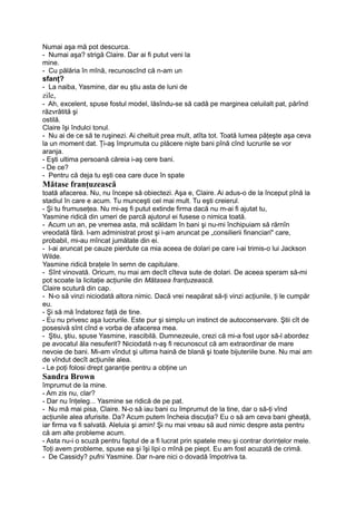 Numai aşa mă pot descurca.
- Numai aşa? strigă Claire. Dar ai fi putut veni la
mine.
- Cu pălăria în mînă, recunoscînd că n-am un
sfanţ?
- La naiba, Yasmine, dar eu ştiu asta de luni de
zile,
- Ah, excelent, spuse fostul model, lăsîndu-se să cadă pe marginea celuilalt pat, părînd
răzvrătită şi
ostilă.
Claire îşi îndulci tonul.
- Nu ai de ce să te ruşinezi. Ai cheltuit prea mult, atîta tot. Toată lumea păţeşte aşa ceva
la un moment dat. Ţi-aş împrumuta cu plăcere nişte bani pînă cînd lucrurile se vor
aranja.
- Eşti ultima persoană căreia i-aş cere bani.
- De ce?
- Pentru că deja tu eşti cea care duce în spate
Mătase franţuzească
toată afacerea. Nu, nu începe să obiectezi. Aşa e, Claire. Ai adus-o de la început pînă la
stadiul în care e acum. Tu munceşti cel mai mult. Tu eşti creierul.
- Şi tu frumuseţea. Nu mi-aş fi putut extinde firma dacă nu m-ai fi ajutat tu,
Yasmine ridică din umeri de parcă ajutorul ei fusese o nimica toată.
- Acum un an, pe vremea asta, mă scăldam în bani şi nu-mi închipuiam să rărnîn
vreodată fără. l-am administrat prost şi i-am aruncat pe „consilierii financiari" care,
probabil, mi-au mîncat jumătate din ei.
- l-ai aruncat pe cauze pierdute ca mia aceea de dolari pe care i-ai trimis-o lui Jackson
Wilde.
Yasmine ridică braţele în semn de capitulare.
- Sînt vinovată. Oricum, nu mai am decît cîteva sute de dolari. De aceea speram să-mi
pot scoate la licitaţie acţiunile din Mătasea franţuzească.
Claire scutură din cap.
- N-o să vinzi niciodată altora nimic. Dacă vrei neapărat să-ţi vinzi acţiunile, ţi le cumpăr
eu.
- Şi să mă îndatorez faţă de tine.
- Eu nu privesc aşa lucrurile. Este pur şi simplu un instinct de autoconservare. Ştii cît de
posesivă sînt cînd e vorba de afacerea mea.
- Ştiu, ştiu, spuse Yasmine, irascibilă. Dumnezeule, crezi că mi-a fost uşor să-l abordez
pe avocatul ăla nesuferit? Niciodată n-aş fi recunoscut că am extraordinar de mare
nevoie de bani. Mi-am vîndut şi ultima haină de blană şi toate bijuteriile bune. Nu mai am
de vîndut decît acţiunile alea.
- Le poţi folosi drept garanţie pentru a obţine un
Sandra Brown
împrumut de la mine.
- Am zis nu, clar?
- Dar nu înţeleg... Yasmine se ridică de pe pat.
- Nu mă mai pisa, Claire. N-o să iau bani cu împrumut de la tine, dar o să-ţi vînd
acţiunile alea afurisite. Da? Acum putem încheia discuţia? Eu o să am ceva bani gheaţă,
iar firma va fi salvată. Aleluia şi amin! Şi nu mai vreau să aud nimic despre asta pentru
că am alte probleme acum.
- Asta nu-i o scuză pentru faptul de a fi lucrat prin spatele meu şi contrar dorinţelor mele.
Toţi avem probleme, spuse ea şi îşi lipi o mînă pe piept. Eu am fost acuzată de crimă.
- De Cassidy? pufni Yasmine. Dar n-are nici o dovadă împotriva ta.
 