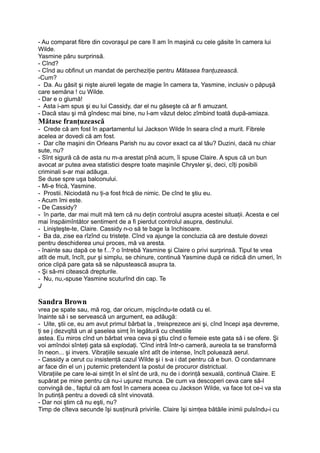 - Au comparat fibre din covoraşul pe care îl am în maşină cu cele găsite în camera lui
Wilde.
Yasmine păru surprinsă.
- Cînd?
- Cînd au obfinut un mandat de percheziţie pentru Mătasea franţuzească.
-Cum?
- Da. Au găsit şi nişte aiureli legate de magie în camera ta, Yasmine, inclusiv o păpuşă
care semăna ! cu Wilde.
- Dar e o glumă!
- Asta i-am spus şi eu lui Cassidy, dar el nu găseşte că ar fi amuzant.
- Dacă stau şi mă gîndesc mai bine, nu l-am văzut deloc zîmbind toată după-amiaza.
Mătase franţuzească
- Crede că am fost în apartamentul lui Jackson Wilde în seara cînd a murit. Fibrele
acelea ar dovedi că am fost.
- Dar cîte maşini din Orleans Parish nu au covor exact ca al tău? Duzini, dacă nu chiar
sute, nu?
- Sînt sigură că de asta nu m-a arestat pînă acum, îi spuse Claire. A spus că un bun
avocat ar putea avea statistici despre toate maşinile Chrysler şi, deci, cîţi posibili
criminali s-ar mai adăuga.
Se duse spre uşa balconului.
- Mi-e frică, Yasmine.
- Prostii. Niciodată nu ţi-a fost frică de nimic. De cînd te ştiu eu.
- Acum îmi este.
- De Cassidy?
- în parte, dar mai mult mă tem că nu deţin controlul asupra acestei situaţii. Acesta e cel
mai înspăimîntător sentiment de a fi pierdut controlul asupra, destinului.
- Linişteşte-te, Claire. Cassidy n-o să te bage la închisoare.
- Ba da, zise ea rîzînd cu tristeţe. Cînd va ajunge la concluzia că are destule dovezi
pentru deschiderea unui proces, mă va aresta.
- înainte sau dapă ce te f...? o întrebă Yasmine şi Claire o privi surprinsă. Tipul te vrea
atît de mult, încît, pur şi simplu, se chinure, continuă Yasmine după ce ridică din umeri, în
orice clipă pare gata să se năpustească asupra ta.
- Şi să-mi citească drepturile.
- Nu, nu,-spuse Yasmine scuturînd din cap. Te
J
Sandra Brown
vrea pe spate sau, mă rog, dar oricum, mişcîndu-te odată cu el.
înainte să i se servească un argument, ea adăugă:
- Uite, ştii ce, eu am avut primul bărbat la , treisprezece ani şi, cînd începi aşa devreme,
ţi se j dezvqltă un al şaselea simţ în legătură cu chestiile
astea. Eu miros cînd un bărbat vrea ceva şi ştiu cînd o femeie este gata să i se ofere. Şi
voi amîndoi sînteţi gata să explodaţi. 'Cînd intră într-o cameră, aureola ta se transformă
în neon... şi invers. Vibraţiile sexuale sînt atît de intense, încît poluează aerul.
- Cassidy a cerut cu insistenţă cazul Wilde şi i s-a i dat pentru că e bun. O condamnare
ar face din el un j puternic pretendent la postul de procuror districtual.
Vibraţiile pe care le-ai simţit în el sînt de ură, nu de i dorinţă sexuală, continuă Claire. E
supărat pe mine pentru că nu-i uşurez munca. De cum va descoperi ceva care să-l
convingă de., faptul că am fost în camera aceea cu Jackson Wilde, va face tot ce-i va sta
în putinţă pentru a dovedi că sînt vinovată.
- Dar noi ştim că nu eşti, nu?
Timp de cîteva secunde îşi susţinură privirile. Claire îşi simţea bătăile inimii pulsîndu-i cu
 