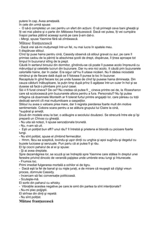 putere în cap. Avea ameţeală.
în cele din urmă spuse:
- O să-ţi completez un cec pentru un sfert din acţiuni. O să primeşti ceva bani gheaţă şi
îţi vei mai păstra şi o parte din Mătasea franţuzească. Dacă vei putea, îţi vei cumpăra
înapoi partea plătind aceeaşi sumă pe care ţi-am dat-o.
- Mergi, spuse Yasmine fără să zîmbească.
Mătase franţuzească
- Dacă vrei să-mi mulţumeşti într-un fel, nu mai lucra în spatele meu.
îi dispăruse stiloul.
Cînd îşi puse haina pentru cină, Cassidy observă că stiloul gravat cu aur, pe care îl
primise cadou de la părinţi la absolvirea şcolii de drept, dispăruse, îl ţinea aproape tot
timpul în buzunarul stîng de la piept.
Căută în sertarul biroului din dormitor, gîndindu-se că poate îl pusese acolo împreună cu
mărunţişul şi celelalte lucruri din buzunare. Dar nu era nici acolo. II căută prin buzunarele
celorlalte haine, dar în zadar. Era sigur că^nu îl uitase nicăieri. Nu îl dădea niciodată
nimănui şi de fiecare dată după ce îl folosea îl punea la loc în buzunar.
Recapitula în gînd fiecare loc pe unde fusese de cînd îşi pusese haina dimineaţa. Din
cauza căldurii înăbuşitoare, la puţin timp după prînz 5 agăţase într-un cuier în hol şi se
dusese să facă o plimbare prin jurul casei.
Să i-l fi furat cineva? De ce? Nu credea că putea fi _ cineva printre cei de, la Rosesharon
care să scotocească prin buzunarele altora pentru a fura. Personalul? Nu îşi putea
irrfagina că doamnele Monteith ar fi tolerat furtul printre angajaţii lor, care păreau cu toţii
dedicaţi servirii cît mai mulţumitoare a oaspeţilor.
Stiloul nu avea o valoare prea mare, dar îi regreta pierderea foarte mult din motive
sentimentale. Cobora scara pentru a se alătura grupului lui Claire la cină,
^supărat şi ameţit.
Două din modele erau la bar, o adăugire a secolului douăzeci. Se strecură între ele şi îşi
prepară un Chivas cu gheaţă.
- Nu uita să notezi, îi spuse senzaţionala brunetă.
- Nu, n-am să uit.
- Eşti un poliţist bun sffi? unul rău? îl întrebă şi prietena ei blondă cu picioare foarte
lungi.
- Nu sînt poliţist, spuse el zîmbind fermecător.
- Hmm, făcu ea sceptică, lovindu-şi uşor dinţii cu unghia şi apoi sugîndu-şi degetul cu
buzele lucioase şi senzuale. Pun pariu că ai putea fi şi rău.
El îşi ciocni paharul de al ei şi spuse:
- Şi ai avea dreptate.
Spre dezamăgirea lor, se scuză şi se îndreptă spre Yasmine care stătea în dreptul unei
ferestre privind dincolo de verandă pajiştea unde umbrele erau lungi şi întunecate.
- Frumos loc.
Primi imediat fulgerarea mortală a ochilor ei de tigru.
- Dacă eşti la fel de banal şi cu nişte juraţi, e de mirare că reuşeşti să cîştigi vreun
proces, domnule Cassidy.
- încercam să fac conversaţie politicoasă.
- Scuteşte-mă.
El sorbi din paharul cu whisky.
- Vibraţiile acestea negative pe care.le simt din partea ta sînt intenţionate?
- Nu-mi plac poljjiştii.
El strînse din dinţi şi repetă:
- Nu sînt poliţist.
Mătase franţuzească
 