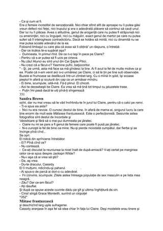 - Ca şi cum ai fi.
Era o femeie incredibil de senzaţională. Nici chiar stînd atît de aproape nu îi putea găsi
vreun defect nici feţei, nici trupului şi era o adevărată plăcere să continui să cauţi unul.
Dar lui nu îi plăcea. Avea o atitudine, genul de aroganţă care nu putea fi străpunsă nici
cu ameninţări, nici cu linguşeli, nici cu măguliri, exact genul de martor pe care nu putea
suferi să îl interogheze contradictoriu. Dacă se hotăra să mintă, nici cu dinamită nu se
mai putea scoate adevărul de la ea.
Folosind limbajul cu care ştia că avea să îi obţină1
un răspuns, o întrebă:
- Dar ce ticălos te-a supărat aşa?
- Dumneata, în primul rînd. De ce n-o laşi în pace pe Claire?
- Pentru că s-ar putea să fi ucis pe cineva.
- Nu zău! Atunci eu sînt unul din Cei Şapte Pitici.
- Nu crezi că a făcut-o? Yasmine pufni, batjocoritor.
" - Şi, pe urmă, asta mă face sa mă gîndesc la tine. Ai fi avut la fel de multe motive ca şi
ea. Poate că n-am venit aici s-o urmăresc pe Claire, ci să te ţin pe tine sub observaţie.
Buzele ei frumoase se desfăcură într-un zîmbet larg. Cu o mînă în şold, îşi scoase
pieptul în afară şi scutură din cap ca un armăsar mîndru.
- Ei bine, scumpule, iată-mă. Fă-ţi plinul. El chicoti.
- Aici te deosebeşti be Claire. Ea vrea să mă ţină tot timpul cu jaluzelele trase.
- Puţin îmi pasă dacă te uiţi pînă-ţi sîngerează
351
Sandra Brown
ochii, dar nu mai vreau să te văd învîrtindu-te în jurul lui Claire, pentru că o calci pe nervi.
- Ţi-a spus ea asta?
- Nici nu era nevoie. O cunosc destul de bine. în afară de mama ei, singurul lucru la care
ţine enorm de mult este Mătasea franţuzească. Este o perfecţionistă. Sesiunile astea
fotografice sînt destul de încordate şi
'obositoare şi fără să o mai pui dumneata pe jăratec.
- Claire nu mi se pare a fi genul de femeie care poate fi pusă pe jăratec.
- N-o cunoşti la fel de bine ca mine. Nu-şi pierde niciodată cumpătul, dar fierbe şi se
încinge pînă cînd...
Se opri.
El ridică din sprîncene întrebător.
- Ei? Pînă cînd ce?
- Nu contează.
- Ce-aţi discutat la reuniunea la nivel înalt de după-amiază? V-aţi certat pe marginea
celor ce-ai spus despre Jackspn Wilde?
- Nu-i aşa că ai vrea să ştii?
- Da, aş vrea.
- Du-te dracului, Cassidy.
El îi mulţumi, ridicîndu-şi paharul. . .
- Ai spus-o de parcă ai dori-o cu adevărat.
- Fii convins, scumpule. Zilele astea întreaga populaţie de sex masculin e pe lista mea
neagră.
- Zău? Dar ce-am făcut?
- Aţi răsuflat.
Şi după ce spuse aceste cuvinte dădu pe gît şi ultima înghiţitură de.vin.
- Cina! strigă Grace Monteith, sunînd un clopoţel
^352"
Mătase franţuzească
şi deschizînd larg uşile sufrageriei.
Cassidy aranjase în aşa fel să stea chiar în faţa lui Claire. Deşi modelele erau tinere şi
 