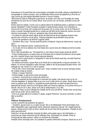 frumoase şi ar fi putut face din orice peisaj o privelişte minunată, păreau insignifiante în
comparaţie cu Claire Laurent, cam ca diferenţa între punciul de grepfruit şi vinul de un
roşu închis pe care Agnes Monteith tocmai i-l turna în pahar.
.Mîncîndu-şi friptura înăbuşită şi garnitura, îşi studie unul cîte unul tovarăşii de masă,
întrebîndu-se care din ei îi luase stiloul. Era convins că i se furase, probabil numai din
răutate.
Dintre cele trei stiliste, numai una nu părea destul de ticăloasă pentru a şterpeli un stilou
gravat. Modelele? Toate fuseseră ocupate în după-amiaza aceea. Era imposibil ca
vreuna să fi avut timp să îi umble prin buzunare. Şi, la urma urmei, de ce ar fi făcut-o?
Avea o ocazie nemaipomenită de a-i studia pe toţi fără să fie observat, pentru că Leon
domina conversaţia, în timp ce .asistentul său mînca tăcut alături.
- îmi place la nebunie acea capră veche de tăiat lemne de pe pajiştea dinspre vest,
spuse Leon înîinzînd unt pe pîine. Trebuie neapărat să prezentăm ceva pe ea.
- Ce zici de pantalonii cei strîmţi? sugeră Claire.
- Excelent, făcu Leon. Tocmai potriviţi pentru încălecat. Capra de tăiat lemne, voiam să
spun.
Chicoti, dar redeveni serios, mesiecînd de zor.
- Cu to.ate că mi-ar plăcea mai mult ideea de a pune ceva de mătase pe lemnul acela
dur şi putred.
Hmm. Mă mai gîndesc eu. Tot explorînd, a mai văzut cineva duşul acela de afară?
- A fost instalat pentru ca aceia care se întorceau de la culesul bumbacului să se spele
pe mîini, explică Grace care tocmai aducea desertul.
- Am eu ceva în gînd pentru o fotografie în care să fie folosit acel duş, anunţă Yasmine.
Dar ideea e secretă.
- Eu trebuie să fumez, spuse Rue şi se ridică de ia masă pentru a ieşi pe verandă. Voi,
fetelor, nu vă mai îndopaţi'cu atîta mîncare, altfel or să vă pocnească burţile mîine, mai
adăugă ea, dar nimeni nu o luă în seamă.
- întîi şi întîi, mîine dimineaţă, spuse Leon, vreau modelul care va purta cămaşa aceea
de noapte lungă şi subţire...
- Felicia, îi spuse Yasmine.
- Felicia dragă, tu eşti prima mîine dimineaţă.
- La dracu', murmură ea în crema de zahăr ars.
- Vreau ca soarele de dimineaţă să o lumineze din spate, mai spuse Leon şi îşi uni
vîrfurile degetelor în dreptul feţei ca şi cum s-ar fi uitat' printr-un cadru. Dacă avem noroc
avem şi puţină rouă. Dacă nu, această scumpă doamnă s-a oferit să dea drumul la
aparatul de stropit, zise el şi cînd Agnes dădu să îi toarne cafeaua, el îi prinse mîna şi i-o
sărută. Oricum ar fi, deci, iarba va fi udă şi strălucitoare. O şi văd
, sclipind. Vreau ca tivul cămăşii de noapte să fie ud şi să atîrne. Poate chiar să alunece
puţin de pe umăr. Să se vadă ceva.
- Kurt s-ar putea afla şi el undeva în spate, sugeră Yasmine. Ca şi pe verandă, cu părul
liber şi purtînd
354
Mătase franţuzească
numai o pereche de pantaloni de pijama.
- Excelent, spuse Leon cu un glas ascuţit. Să nu te bărbiereşti mîine dimineaţă, Kurt.
Ador fotografiile care sugerează scene ulterioare raportului sexual. Oh, dragă doamnă
Agnes, obrajii vă sînt roşii ca focul, lertaţi-mă că am fost atît de grosolan. Credeţi că sînt
prea necuviincios?
Văzîndu-l cît era de afectat, Cassidy îşi dădu ochii peste cap şi, din întîmplare, o
surprinse pe Claire încercînd să îşi înăbuşe rîsul. Schimbară un zîmbet. Chiar şi
înconjuraţi de atîţia oameni, trăiau un moment de intimitate.
Imediat nimici senzaţia care i se cuibărea în partea inferioară a trupului. Dacă ea nu ar fi
 