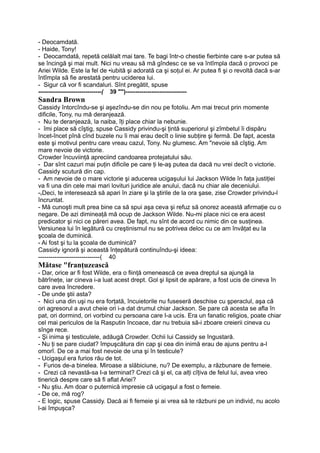 - Deocamdată.
- Haide, Tony!
- Deocamdată, repetă celălalt mai tare. Te bagi într-o chestie fierbinte care s-ar putea să
se încingă şi mai mult. Nici nu vreau să mă gîndesc ce se va întîmpla dacă o provoci pe
Ariei Wilde. Este la fel de •iubită şi adorată ca şi soţul ei. Ar putea fi şi o revoltă dacă s-ar
întîmpla să fie arestată pentru uciderea lui.
- Sigur că vor fi scandaluri. Sînt pregătit, spuse
--------------------------------( 39 "")-------------------------------
Sandra Brown
Cassidy întorcîndu-se şi aşezîndu-se din nou pe fotoliu. Am mai trecut prin momente
dificile, Tony, nu mă deranjează.
- Nu te deranjează, la naiba, îţi place chiar la nebunie.
- îmi place să cîştig, spuse Cassidy privindu-şi ţintă superiorul şi zîmbetul îi dispăru
încet-încet pînă cînd buzele nu îi mai erau decît o linie subţire şi fermă. De fapt, acesta
este şi motivul pentru care vreau cazul, Tony. Nu glumesc. Am "nevoie să cîştig. Am
mare nevoie de victorie.
Crowder încuviinţă apreciind candoarea protejatului său.
- Dar sînt cazuri mai puţin dificile pe care ţi le-aş putea da dacă nu vrei decît o victorie.
Cassidy scutură din cap.
- Am nevoie de o mare victorie şi aducerea ucigaşului lui Jackson Wilde în faţa justiţiei
va fi una din cele mai mari lovituri juridice ale anului, dacă nu chiar ale deceniului.
-vDeci, te interesează să apari în ziare şi la ştirile de la ora şase, zise Crowder privindu-l
încruntat.
- Mă cunoşti mult prea bine ca să spui aşa ceva şi refuz să onorez această afirmaţie cu o
negare. De azi dimineaţă mă ocup de Jackson Wilde. Nu-mi place nici ce era acest
predicator şi nici ce păreri avea. De fapt, nu sînt de acord cu nimic din ce susţinea.
Versiunea lui în legătură cu creştinismul nu se potrivea deloc cu ce am învăţat eu la
şcoala de duminică.
- Ai fost şi tu la şcoala de duminică?
Cassidy ignoră şi această înţepătură continuîndu-şi ideea:
------------------------------( 40
Mătase "franţuzească
- Dar, orice ar fi fost Wilde, era o fiinţă omenească ce avea dreptul sa ajungă la
bătrîneţe, iar cineva i-a luat acest drept. Gol şi lipsit de apărare, a fost ucis de cineva în
care avea încredere.
- De unde ştii asta?
- Nici una din uşi nu era forţată, încuietorile nu fuseseră deschise cu şperaclul, aşa că
ori agresorul a avut cheie ori i-a dat drumul chiar Jackson. Se pare că acesta se afla în
pat, ori dormind, ori vorbind cu persoana care I-a ucis. Era un fanatic religios, poate chiar
cel mai periculos de la Rasputin încoace, dar nu trebuia să-i zboare creierii cineva cu
sînge rece.
- Şi inima şi testiculele, adăugă Crowder. Ochii lui Cassidy se îngustară.
- Nu ţi se pare ciudat? împuşcătura din cap şi cea din inimă erau de ajuns pentru a-l
omorî. De ce a mai fost nevoie de una şi în testicule?
- Ucigaşul era furios rău de tot.
- Furios de-a binelea. Miroase a slăbiciune, nu? De exemplu, a răzbunare de femeie.
- Crezi că nevastă-sa I-a terminat? Crezi că şi el, ca alţi cîţiva de felul lui, avea vreo
tinerică despre care să fi aflat Ariei?
- Nu ştiu. Am doar o puternică impresie că ucigaşul a fost o femeie.
- De ce, mă rog?
- E logic, spuse Cassidy. Dacă ai fi femeie şi ai vrea să te răzbuni pe un individ, nu acolo
l-ai împuşca?
 