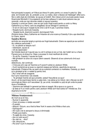 fost principalul suspect, ar fi făcut pe dracul în patru pentru a o avea în patul lui. Ştia
asta. Şi Crowder ştia. Şi, probabil, şi ea. La naiba, doar o lăsase să înţeleagă" atîta lucru.
Nici o altă clipă de intimitate, îşi spuse el hotărît. Nici măcar priviri aruncate peste masă.
Doamnele Monteith îi încurajaseră să îşi bea cafeaua în cele două saloane sau pe
verandă, unde se mai răcorise odată cu apusul soarelui.
Cassidy o urmă pe Claire, care se opri puţin lîngă scară pentru a vorbi cu Mary
Catherine şi cu Harry, care se pregăteau să se retragă în camera lor.
- O să vin să-ţi spun noapte bună cînd o să fii în pat, îi promise Claire.
- Noapte bună, domnule Cassidy.
- Noapte bună, doamnă Laurent, domnişoară York.
Zîmbind dulce, Mary Catherine se întoarse să urce scara şi Cassidy îi ţinu uşa deschisă
lui Claire, ieşind
Sandra Brown
amîndoi pe veranda largă şi oprindu-se lîngă balustradă. Claire se aşeză pe ea sorbind
din cafeaua parfumată. •
- Ei, ce părere ai despre noi?.
- Interesant, spuse el.
- Cît de diplomatic!
Se întrebă dacă să îi spună sau nu că în echipa ei era un hoţ, dar hotărî să nu o facă.
Fiecare jucru la timpul lui. Deja o acuzase în mod neoficial de crimă.
- Te uiţi fix, Cassidy, îi spuse ea încet.
- Mă gîndeam la ceva ce a spus Glenn aseară. Observă că se cutremură cînd auzi
numele
detectivului, dar continuă:
- îi trecuse prin cap că Yasmine ar fi putut fi iubita lui Jackson Wilde.
- Cum! exclamă ea şi puse cu zgomot ceaşca pe farfurie, aşezîndu-le apoi pe
balustradă. Prietenul tău se pare că şi-a pierdut contactul cu realitatea, Cassidy, şi, dacă
şi tu gîndeşti la fel, e valabil şi pentru tine.
- Nu-i chiar atît de exagerat.
Ea îl privi nevenindu-i să creadă.
- Te gîndeşti înainte să spui prostiile -astea? Ascultă-te ce spui!
Acum, că îşi exprimase teoria cu glas tare, i se părea şi lui ridicol, dar o făcuse ca să îl
convingă pe Glenn că îl ascultase. Şi, pe urmă, niciodată nu poţi să ştii unde te poate
duce o fundătură.
- Yasmine are bărbaţii în general pe lista ei neagră. Mi-a spus-o cu gura ei.
- Şi ăsta ar fi un motiv pentru care Jackson Wilde să fi fost iubitul ei? întrebă ea. Era
duşmanul ei la fe!
--------------------------C 356~)--------------------l-----
Mătase franţuzească
de mult ca şi al meu.
- Numai în aparentă.
- Crezi că aveau o relaţie secretă?
- E posibil.
- Absurd. Oricum, ea a fost la New York în seara cînd Wilde a fost ucis.
- Eşti'sigură?
- Am luat-o de la aeroport a doua zi dimineaţă.
- Poate juca teatru.
- Te agăţi de orice, Cassidy.
- Are un iubit acum?
- Nu văd ce... -Are?
- Da, izbucnLea.
- Pe cine? Cum îl cheamă?
 