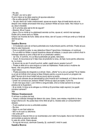 - Nu ştiu.
- Prostii! -Jur că nu ştiu!
O privi intens şi îşi dădu seama că spunea adevărul.
- De ce atîta secret? E căsătorit?
- Nu ştiu decît că îi este credincioasă, spuse ea evaziv. Aşa că toată teoria aia a ta
despre vreo relaţie amoroasă între ea şi Jackson Wilde se duce naibii. Nici măcar nu s-
au văzut vreodată.
- Şi în privinţa asta eşti la fel de sigură?
- Absolut. Mi-ar fi spus.
- Aşa e. Ea nu minte şi nu păstrează secrete ca tine, spuse el, venind mai aproape.
Poate că tu aveai ceva cu Wilde.
Chipul i se încorda de furie. Dădu să se ridice, dar el îi puse o mînă pe umăr şi o forţă să
rămînă pe loc.
357
Sandra Brown
- O încăierare care să vă facă publicitate era mulţumitoare pentru amîndoi. Poate aţi pus
totul la cale împreună.
- Cine s-a gîndit la asta, tu sau detectivul Glenn? Ignorîndu-i întrebarea, e! continuă:
- Tu i-ai oferit lui Wilde o cauză împotriva căreia să militeze, o cauză care a stîrnit vîlvă în
întreaga naţiune şi care a făcut din el un predicator celebru.
- Iar mie, în schimb, mi s-a făcut publicitate pe gratis, bănuiesc.
- Exact. Ai recunoscut şi în faţa mea că predicile lui erau, de fapt, bune pentru afacerea
ta, nu invers.
- Şi atunci de ce să-l fi omorît punînd, astfel, capăt tuturor acestor lucruri?
- Poate ai aflat că nu erai singura cu care se înţelesese. Poate av/sa o mulţime de
femei, cîte una pentru fiecare păcat.
- Eşti nebun.
- Poate povestea de dragoste s-a stricat. Oare, „oferta" ta nu era un şantaj? Te-ai înţeles
cu el să vă întîlniţi cînd venea la New Orleans pentru a pune la punct un program de
plăţi? Numai că tu te-ai hotărît să pui punct atunci şi acolo.
Ea reuşi să coboare de pe balustradă şi cînd încercă să îl ocolească, el îi bloca drumul.
- Unde I-ai cunoscut pe Jackson Wilde? Dîndu-şi capul pe spate, îl privi fix.
- Ţi-am mai spus doar. L-am întîlnit o singură dată, cînd a invitat oamenii la el după
predica de la Superdom.
- Şi ai minţit, în timp ce te atingea cu mîinile şi îţi promitea viaţă veşnică, ţi-a şoptit
numărul camerei?
358
Mătase franţuzească
O strînse cu putere de braţ.
- Aveai o colecţie întreagă de tăieturi din ziare, Claire, care relatau mişcările lui de-a
lungul cîtorva ani. Nu putea face nimic fără să ştii tu. Acesta este un comportament
obsesiv.
- Ţi-am explicat ce era cu articolele acelea.
- Nu ţine.
- Sigur nu am fost iubita lui.
- Nici nu te culci cu altcineva.
- De unde ştii?
întrebarea ei răsună între ei ca reverberaţia unor săbii încrucişate. Aerul era încărcat de
animozitate şi pasiune reţinută.
în cele din urmă, Claire spuse:
- Te rog să mă scuzi, domnule Cassidy. Şi, ocolindU'l, intră în casă.
Sandra Brown
 