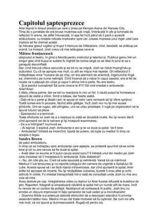 Capitolul şaptesprezece
Ariei leşină în timpul predicii pe care o ţinea pe Kemper Arena din Kansas City.
Timp de o jumătate de oră ţinuse mulţimea sub vrajă, îmbrăcată în alb şi luminată de
reflector în arena, de altfel întunecată, în aşa fel încît părul să îi pară o aureolă
strălucitoare, cu braţele ridicate implorator spre cer, crease impresia unui înger uitat care
implora să fie chemat acasă.
îşi ridicase glasul rugător şi trupul îi tremura de înflăcărare, cînd, deodată, se prăbuşi pe
scenă. La început, Josh crezu că mai adăugase ceva la
Mătase franţuzească
obişnuitul ei teatru, în gînd o felicită pentru instinctul şi talentul ei. Publicul gemu într-un
singur glas cînd trupul ei subţire fu înghiţit de rochia largă ce se lăsa în jurul ei ca o
paraşută dezumflată.
Dar, cînd trecură cîteva secunde şi ea tot nu se mişcă, Josh se ridică împingîndu-şi
scăunelul. Cu cît se apropia mai mult, cu atît se mişca mai repede. Ori reflectorul îi
îndepărtase orice ^culoare de pe chip, ori era alarmant de anemică, îngenunche lîngă
ea, chemînd-o pe nume neliniştit. Cînd încercă să o ridice în capul oaselor, era la fel de
moale ca o păpuşă din cîrpe şi capul îi atîrna într-o parte. Nu era teatru.
- Şi-a pierdut cunoştinţa! Să sune cineva la 911! Să vină imediat o ambulanţă.
Ariei!'Ariei!
îi dădu cîteva palme, dar ea tot nu reacţiona în nici un fel. îi căută pulsul la încheietura
absurd de slabă a mîinii. Simţi o bătaie, dar foarte slabă.
- Daţi-vă la o parte şi lăsaţi-i aer, le spuse el celor care veniseră să îşi ofere sprijinul.
Toată lumea era în picioare, făcînd atîta gălăgie, încît Josh nici nu îşi mai auzea
gîndurile. Unii se rugau, alţii plîngeau, unii se uitau prosteşte, îi rugă pe organizatori să le
spună tuturor să plece.
- Spectacolul s-a terminat.
Toate eforturile lui Josh de a o readuce la viaţă se dovediră inutile. Nu îşi reveni decît
cînd ajunseră cei de la salvare şi îşi începură examinarea,
- Ce s-a întîmplat? murmură ea.
. - Ai leşinat, îi explică Josh. Ambulanţa e aici şi te va duce ia spital. Va fi bine.
- Ambulanţa? întrebă ea încercînd, lipsită de putere, să lupte cu medicii în timp ce
aceştia o legau
Sandra Brown
de patul ambulatoriu.
în timp ce se îndreptau spre ambulanţa care aştepta, ea protestă spunînd că-se simte
bine şi că nu are nevoie să fie dusă la spital.
- Aveţi idee ce anume ar fi putut cauza acest lucru? îl întrebă unul din medici pe Josh
care insistase să îi însoţească în ambulanţă. Este diabetică?
• - Nu, din cîte ştiu eu. Cred că este epuizată şi nehrănită. Varsă tot ce mănîncă.
Medicul îi luă tensiunea şi i-o raportă colegului din camera de urgenţă a Spitalului St.
Luke. Acesta spuse să i se facă injecţii intravenoase, dar cînd ajunseră la spital, Ariei
arăta tot aproape de moarte. Nu îşi recăpătase culoarea, buzele îi erau albe şi ochii
adînciţi în orbite. Fu imediat transportată într-o sală de consultaţii unde Josh nu mai avu
voie să intre.
Avea destule pe cap. înregistrarea video cu leşinu! lui Ariei fusese difuzată la buletinul de
ştiri. Reporteri, fotografi şi simpatizanţi năvăliră la spital într-un număr atît de mare, încît
fu nevoie de un cordon de poliţişti. Neobişnuit să vorbească în public, Josh ţinu cu
emoţie un discurs improvizat în faţa camerelor de luat vederi şi a microfoanelor.
- Doamna Wilde s-a extenuat datorită eforturilor de a descoperi adevărul în privinţa
asasinării tatălui meu. Medicii mi-au dat toate motivele să fiu optimist. De cum voi afla
mai mult, vă voi spune şi dumneavoastră. Rugaţi-vă pentru ea.
 
