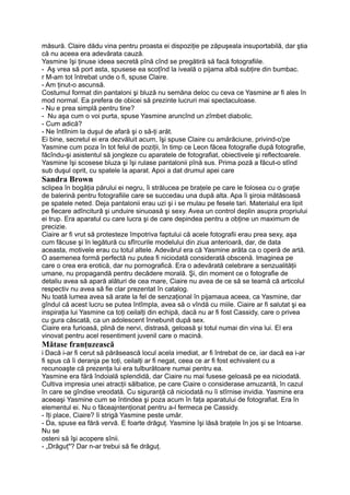 măsură. Claire dădu vina pentru proasta ei dispoziţie pe zăpuşeala insuportabilă, dar ştia
că nu aceea era adevărata cauză.
Yasmine îşi ţinuse ideea secretă pînă cînd se pregătiră să facă fotografiile.
- Aş vrea să port asta, spusese ea scoţînd la iveală o pijama albă subţire din bumbac.
r M-am tot întrebat unde o fi, spuse Claire.
- Am ţinut-o ascunsă.
Costumul format din pantaloni şi bluză nu semăna deloc cu ceva ce Yasmine ar fi ales în
mod normal. Ea prefera de obicei să prezinte lucruri mai spectaculoase.
- Nu e prea simplă pentru tine?
- Nu aşa cum o voi purta, spuse Yasmine aruncînd un zîmbet diabolic.
- Cum adică?
- Ne întîlnim la duşul de afară şi o să-ţi arăt.
Ei bine, secretul ei era dezvăluit acum, îşi spuse Claire cu amărăciune, privind-o'pe
Yasmine cum poza în tot felul de poziţii, în timp ce Leon făcea fotografie după fotografie,
făcîndu-şi asistentul să jongleze cu aparatele de fotografiat, obiectivele şi reflectoarele.
Yasmine îşi scosese bluza şi îşi rulase pantalonii pînă sus. Prima poză a făcut-o stînd
sub duşul oprit, cu spatele la aparat. Apoi a dat drumul apei care
Sandra Brown
sclipea în bogăţia părului ei negru, îi strălucea pe braţele pe care le folosea cu o graţie
de balerină pentru fotografiile care se succedau una după alta. Apa îi şiroia mătăsoasă
pe spatele neted. Deja pantalonii erau uzi şi i se mulau pe fesele tari. Materialul era lipit
pe fiecare adîncitură şi unduire sinuoasă şi sexy. Avea un control deplin asupra propriului
ei trup. Era aparatul cu care lucra şi de care depindea pentru a obţine un maximum de
precizie.
Ciaire ar fi vrut să protesteze împotriva faptului că acele fotografii erau prea sexy, aşa
cum făcuse şi în legătură cu sfîrcurile modelului din ziua anterioară, dar, de data
aceasta, motivele erau cu totul altele. Adevărul era că Yasmine arăta ca o operă de artă.
O asemenea formă perfectă nu putea fi niciodată considerată obscenă. Imaginea pe
care o crea era erotică, dar nu pornografică. Era o adevărată celebrare a senzualităţii
umane, nu propagandă pentru decădere morală. Şi, din moment ce o fotografie de
detaliu avea să apară alături de cea mare, Ciaire nu avea de ce să se teamă că articolul
respectiv nu avea să fie clar prezentat în catalog.
Nu toată lumea avea să arate la fel de senzaţional în pijamaua aceea, ca Yasmine, dar
gîndul că acest lucru se putea întîmpla, avea să o vîndă cu miile. Ciaire ar fi salutat şi ea
inspiraţia lui Yasmine ca toţi ceilalţi din echipă, dacă nu ar fi fost Cassidy, care o privea
cu gura căscată, ca un adolescent înnebunit după sex.
Ciaire era furioasă, plină de nervi, distrasă, geloasă şi totul numai din vina lui. El era
vinovat pentru acel resentiment juvenil care o macină.
Mătase franţuzească
i Dacă i-ar fi cerut să părăsească locul acela imediat, ar fi întrebat de ce, iar dacă ea i-ar
fi spus că îi deranja pe toţi, ceilalţi ar fi negat, ceea ce ar fi fost echivalent cu a
recunoaşte că prezenţa lui era tulburătoare numai pentru ea.
Yasmine era fără îndoială splendidă, dar Ciaire nu mai fusese geloasă pe ea niciodată.
Cultiva impresia unei atracţii sălbatice, pe care Ciaire o considerase amuzantă, în cazul
în care se gîndise vreodată. Cu siguranţă că niciodată nu îi stîrnise invidia. Yasmine era
aceeaşi Yasmine cum se întindea şi poza acum în faţa aparatului de fotografiat. Era în
elementul ei. Nu o făceajntenţionat pentru a-l fermeca pe Cassidy.
- îţi place, Ciaire? îi strigă Yasmine peste umăr.
- Da, spuse ea fără vervă. E foarte drăguţ. Yasmine îşi lăsă braţele în jos şi se întoarse.
Nu se
osteni să îşi acopere sînii.
- „Drăguţ"? Dar n-ar trebui să fie drăguţ.
 