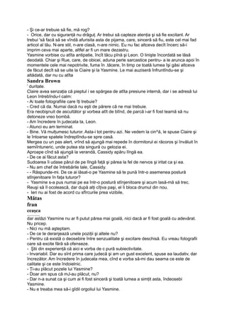 - Şi ce-ar trebuie să fie, mă rog?
- Orice, dar cu siguranţă nu drăguţ. Ar trebui să capteze atenţia şi să fie excitant. Ar
trebui 'să facă să se vîndă afurisita asta de pijama, care, sinceră să fiu, este cel mai fad
articol al tău. N-are stil, n-are clasă, n-are nimic. Eu nu fac altceva decît încerc să-i
imprim ceva mai aparte, altfel ar fi un mare dezastru.
Yasmine vorbise cu atîta antipatie, încît tăcu pînă şi Leon. O linişte încordată se lăsă
deodată. Chiar şi Rue, care, de obicei, aduna perle sarcastice pentru- a le arunca apoi în
momentele cele mai nepotrivite, fuma în .tăcere, în timp ce toată lumea îşi găsi altceva
de făcut decît să se uite la Ciaire şi la Yasmine. Le mai auziseră înfruntîndu-se şi
altădată, dar nu cu atîta
Sandra Brown
!
duritate.
Claire avea senzaţia că pieptul i se spărgea de atîta presiune internă, dar i se adresă lui
Leon întrebîndu-l calm:
- Ai toate fotografiile care îţi trebuie?
- Cred că da. Numai dacă nu eşti de părere că ne mai trebuie.
Era neobişnuit de ascultător şi vorbea atît de blînd, de parcă i-ar fi fost teamă să nu
detoneze vreo bombă.
- Am încredere în judecata ta, Leon.
- Atunci eu am terminat.
- Bine. Vă mulţumesc tuturor. Asta-i tot pentru azi. Ne vedem la cin^ă, le spuse Claire şi
le întoarse spatele îndreptîndu-se spre casă.
Mergea cu un pas alert, vrînd să ajungă mai repede în dormitorul ei răcoros şi învăluit în
semiîntuneric, unde putea sta singură cu gelozia ei.
Aproape cînd să ajungă la verandă, Cassidy apăru lîngă ea.
- De ce ai făcut asta?
Sudoarea îi udase părul de pe lîngă faţă şi părea la fel de nervos şi iritat ca şi ea.
- Nu am chef de întrebările tale, Cassidy.
- - Răspunde-mi. De ce ai lăsat-o pe Yasmine să te pună într-o asemenea postură
stînjenitoare în faţa tuturor?
- Yasmine s-a pus numai pe ea într-o postură stînjenitoare şi acum lasă-mă să trec.
Reuşi să îl ocolească, dar după alţi cîţiva paşi, el îi bloca drumul din nou.
- Ieri nu ai fost de acord cu sfîrcurile prea vizibile,
Mătas
fran
ceaşca
__________
dar astăzi Yasmine nu ar fi putut părea mai goală, nici dacă ar fi fost goală cu adevărat.
Nu pricep.
- Nici nu mă aşteptam.
- De ce te deranjează unele poziţii şi altele nu?
- Pentru că există o deosebire între senzualitate şi excitare deschisă. Eu vreau fotografii
care să excite fără să ofenseze.
- Ştii din experienţă că aici e vorba de c pură subiectivitate.
- Invariabil. Dar eu sînt prima care judecă şi am un gust excelent, spuse ea laudativ, dar
încrezător. Am încredere în judecata mea, cînd e vorba să-mi dau seama ce este de
calitate şi ce este îndoielnic.
- Ţi-au plăcut pozele lui Yasmine?
- Doar am spus că mJ-au plăcut, nu?
- Dar n-a sunat ca şi cum ai fi fost sinceră şi toată lumea a simţit asta, îndeosebi
Yasmine.
- Nu e treaba mea să-i gîdil orgoliul lui Yasmine.
 