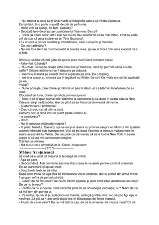 - Nu, treaba ta este să-ţi vinzi marfa şi fotografia asta o să vîndă pijamaua.
Ea îşi dădu la o parte o şuviţă de păr de pe frunte.
- Unde vrei să ajungi, de fapt, Cassidy?
- Deodată te-a deranjat senzualitatea lui Yasmine. De ce?
- Crezi că a fost senzuală? Dar nici nu-mi dau seama"de ce te mai întreb, cînd se vede
atît de clar că asta e părerea ta. Te-a făcut praf.
El îi aruncă o privire ciudată şi întrebătoare, care o enervă şi mai tare.
- Ce, nu-j adevărat?
- Nu am fost atent în mod deosebit la reacţia mea, spuse el încet. Dar este evident că tu
ai fost.
Dîndu-şi seama că era gata să spună prea mult Claire întoarse capul.
- Asta-i tot, Cassidy?
- Nu chiar. Ce fel de relaţie este între tine şi Yasmine, dacă îşi permite să te insulte
astfel? Oricine altcineva i-ar fi răspuns pe măsură.
- Yasmine îi atacă pe ceilalţi cînd e supărată pe sine. Eu o înţeleg.
- Ieri te-a atacat cu chestia aia în legătură cu Wilde. De ce? Ce motiv are să fie supărată
pe ea
însăşi?
- Nu te priveşte, zise Claire şi, făcînd un pas în lături, el îi zădărnici încercarea de a-l
ocoli.
Clocotind de furie, Claire îşi ridică privirea spre el.
- Bine, o să-ţi spun numai atît: Yasmine ia camioneta şi se duce în seara asta la New
Orleans să-şi vadă iubitul. Are de gînd să se întoarcă dimineaţă devreme.
- Şi atunci care-i problema?
- Cred că s-au certat ultima oară.
Cassidy privi o clipă într-un punct peste umărul ei.
- la camioneta?
- Hmm.
- Nu îţi conduce niciodată maşina?
- îţi pierzi talentul, Cassidy, spuse ea şi el reveni cu privirea asupra ei. Motivul din spatele
acestei întrebări este transparent. Vrei să ştii dacă Yasmine a conduc maşina mea în
seara asasinării lui Wilde. Dar se pare că uiţi mereu că ea a fost la New York în seara
aceea şi că eu îmi conduceam maşina.
O ţintui cu privirea.
- Mă bucur că-ţi aminteşti ar,ta, Claire. începusem
.----.----------------------( 370 ")---------------------
Mătase franţuzească
să cred că ai uitat că maşina ta te leagă de crimă.
- Aşa se pare.
- Deocamdată. Mai devreme sau mai tîrziu ceva te va arăta pe tine ca fiind criminala.
Ea se cutremură şi spuse încet:
- Scuză-mă, trebuie să intru.
După care trecu de uşă fără să întîlnească vreun obstacol, dar fu prinsă din urmă în hol.
îi acoperi mîna de pe balustradă.
- Claire, de ce faci asta? De ce-mi întorci spatele şi pleci cînd aduc asemenea acuzaţii?
De ce nu le negi?
- Pentru că nu e nevoie. Sînt inocentă pînă mi se dovedeşte vinovăţia, nu? N-am de ce
să mă tem din partea ta.
- Pe naiba, spuse el şi, aplecîndu-se înainte, adăugă printre dinţi: n-o să poţi fjgi aşa la
nesfîrşit. Să ştii că n-am venit după tine în Mississippi de florile mărului.
- Atunci de ce-ai venit? De ce mă baţi la cap, de ce te amesteci în munca mea? Ca să
 