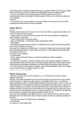 mă înnebuneşti cu tot felul de relaţii inexistente cu Jackson Wilde? Ca să încerci să bagi
zîzanie între mine şi Yasmine? Dezbină şi stăpîneşte? Asta ţi-e strategia acum?
- Nu. Am venit pentru că nu aveam de ales. Dovada împotriva ta nu mai e
circumstanţială. Este ceva tangibil în fibrele acelea. Pînă acum am făcut tot posibilul să
nu fii arestată.
- De ce?
- Unu, pentru că nu vreau să apar ca un prost în faţa unui mare juriu şi să nu-ţi obţin
inculparea din lipsă de dovezi mai concludente.
. T.
andra^Brown
- Şi doi?
Pendula mare oscila cînd într-o parte, cînd în alta, numărînd cu zgomot secundele cît se
priviră, în cele din urmă el spuse:
- Pentru că am vrut să-ţi mai acord o şansă. Dar Glenn şi toţi ceilalţi vor neapărat să
termin odată cu cazul ăsta.
- Ca să-i facă pe plac unei femei isterice.
- Care, din întîmplare, e însărcinată. Claire rămase fără suflare.
- însărcinată?
- Ariei Wilde a leşinat aseară în timpul unei predici pe care o ţinea în Kansas City. Dacă
te-ai fi uitat la televizor, ai fi văzut.
Nu exista nici un televizor la Roseshamn. în timpul cît stătea acolo, ea era practic ruptă
de lumea exterioară dacă nu citea măcar ziarul local, în care apăreau foarte puţine ştiri,
fie din ţară, fie din lume.
Lui Claire îi veni ameţeala.
- E însărcinată?
- Exact, spuse el încordat. Ceea ce o elimină complet din rîndul suspecţilor.
- Nu neapărat.
- Nu pentru tine, probabil, şi poate nici pentru mine, dar cfupă toţi ceilalţi e în afară de
orice bănuială. Către cine crezi că s-ar îndrepta simpatia publicului? Către doamna care
întruchipează maternitatea şi bunătatea sau către femeia care publică poze murdare?
- Dar s-ar putea să nu fie copilul lui Jackson, spuse Claire disperată, părînd că se agaţă
de un colac de salvare. Ar putea fi copjlul lui Josh.
-----*•—--------------------C 372 "
Mătase franţuzească
- Ştiu şi eu, ştii şi tu asta, dar omul obişnuit nu. La ' Panasonicul lui color el vede o
văduvă însărcinată
plîngînd, care arată că ultimele lucruri pe care le-ar face ar fi să se culce cu fiul ei vitreg
şi să-şi omoare l cu sînge rece soţul. Aşa că, fii pregătită, Claire. Ariei 1
va profita de
toate avantajele pe care i le oferă această situaţie. Ai văzut de două ori cum e în stare să
manipuleze presa. Ameninţările că o poţi da în judecată pentru calomnie nu o sperie. Va
zugrăvi imaginea unui monstru imoral şi oportunist, care i-a luat viaţa soţului ei aducînd
tragedia asupra ei şi asupra pruncului'nenăscut încă. Datorită celor ce a spus pînă acum,
ce chip crezi că va avea acest monstru în mintea oamenilor?^ o întrebă el şi se aplecă şi
mai mult spre ea. înţelegi acum toate implicaţiile acestei sarcini?
Nu numai că le înţelegea, ci îşi găsiseră chiar un loc în adîncul inimii ei unde îşi aveau
adăpostul cele mai mari temeri. Dar ar fi fost o prostie să îl lase pe Cassidy să vadă că îi
era frică.
- Ce vrei de la mine? îl întrebă ea atunci sfidătoare.
- O mărturisire.
Ea scoase un sunet batjocoritor.
 