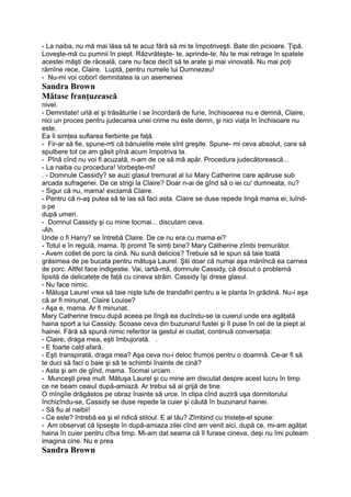 - La naiba, nu mă mai lăsa să te acuz fără să mi te împotriveşti. Bate din picioare. Ţipă.
Loveşte-mă cu pumnii în piept. Răzvrăteşte- te, aprinde-te. Nu te mai retrage în spatele
acestei măşti de răceală, care nu face decît să te arate şi mai vinovată. Nu mai poţi
rămîne rece, Claire. Luptă, pentru numele lui Dumnezeu!
- Nu-mi voi coborî demnitatea la un asemenea
Sandra Brown
Mătase franţuzească
nivel.
- Demnitate! urlă el şi trăsăturile i se încordară de furie, închisoarea nu e demnă, Claire,
nici un proces pentru judecarea unei crime nu este demn, şi nici viaţa în închisoare nu
este.
Ea îi simţea suflarea fierbinte pe faţă.
- Fir-ar să fie, spune-rrti că bănuielile mele sînt greşite. Spune- mi ceva absolut, care să
spulbere tot ce am găsit pînă acum împotriva ta.
- Pînă cînd nu voi fi acuzată, n-am de ce să mă apăr. Procedura judecătorească...
- La naiba cu procedura! Vorbeşte-mi!
. - Domnule Cassidy? se auzi glasul tremurat al lui Mary Catherine care apăruse sub
arcada sufrageriei. De ce strigi la Claire? Doar n-ai de gînd să o iei cu' dumneata, nu?
- Sigur că nu, mama! exclamă Claire.
- Pentru că n-aş putea să te las să faci asta. Claire se duse repede lingă mama ei, luînd-
o pe
după umeri.
- Domnul Cassidy şi cu mine tocmai... discutam ceva.
-Ah.
Unde o fi Harry? se întrebă Claire. De ce nu era cu mama ei?
- Totul e în regulă, mama. îţi promit Te simţi bine? Mary Catherine zîmbi tremurător.
- Avem cotlet de porc la cină. Nu sună delicios? Trebuie să le spun să taie toată
grăsimea de pe bucata pentru mătuşa Laurel. Ştii doar că numai aşa mănîncă ea carnea
de porc. Altfel face indigestie. Vai, iartă-mă, domnule Cassidy, că discut o problemă
lipsită de delicateţe de faţă cu cineva străin. Cassidy îşi drese glasul.
- Nu face nimic.
- Mătuşa Laurel vrea să taie nişte tufe de trandafiri pentru a le planta în grădină. Nu-i aşa
că ar fi minunat, Claire Louise?
- Aşa e, mama. Ar fi minunat.
Mary Catherine trecu după aceea pe lîngă ea ducîndu-se la cuierul unde era agăţată
haina sport a lui Cassidy. Scoase ceva din buzunarul fustei şi îl puse în cel de la piept al
hainei. Fără să spună nimic referitor la gestul ei ciudat, continuă conversaţia:
- Claire, draga mea, eşti îmbujorată. .
- E foarte cald afară.
- Eşti transpirată, draga mea? Aşa ceva nu-i deloc frumos pentru o doamnă. Ce-ar fi să
te duci să faci o baie şi să te schimbi înainte de cină?
- Asta şi am de gînd, mama. Tocmai urcam.
- Munceşti prea mult. Mătuşa Laurel şi cu mine am discutat despre acest lucru în timp
ce ne beam ceaiul după-amiază. Ar trebui să ai grijă de tine.
O mîngîie drăgăstos pe obraz înainte să urce. în clipa cînd auziră uşa dormitorului
închizîndu-se, Cassidy se duse repede la cuier şi căută în buzunarul hainei.
- Să fiu al naibii!
- Ce este? întrebă ea şi el ridică stiloul. E al tău? Zîmbind cu tristeţe-el spuse:
- Am observat că lipseşte în după-amiaza zilei cînd am venit aici, după ce, mi-am agăţat
haina în cuier pentru cîtva timp. Mi-am dat seama că îl furase cineva, deşi nu îmi puteam
imagina cine. Nu e prea
Sandra Brown
 