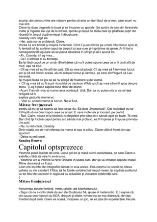 scump, dar pentrutmine are valoare pentru că este un dar făcut de ai mei, care acum nu
mai sînt.
Claire îşi duse degetele la buze şi se întoarse cu spatele. Se sprijini de una din ferestrele
înalte şi înguste ale uşii de la intrare, lipindu-şi capul de sticla care îşi păstrase puţin din
răceală în timpul după-amiezei înăbuşitoare.
Cassidy veni lîngă ea.
- Hei, asta nu-i o problemă, Claire,
Vocea lui era blîndă şi inspira încredere. Cînd îi puse mîinile pe umeri întorcînd-o spre el,
fu tentată să îşi sprijine capul de pieptul lui aşa cum şi-l sprijinise de geam. Ar fi fost o
nemaipomenită uşurare să se poată descărca în sfîrşit şi să îi spună tot.
- Ah, Cassidy, cît aş vrea...
- Ce? o întrebă el cu blîndeţe.
Ea îşi lăsă capul pe un umăr. Bineînţeles că nu îi putea spune ceea ce ar fi dorit atît de
mult, aşa că zise:
- Cît aş vrea să nu fie atît de cald. Cît aş vrea să plouă. Cît aş vrea să fi terminat lucrul
aici şi să mă întorc acasă, să-mi aranjez biroul şi căminul, pe care sînt^sigură că l-au
devastat.
îşi muşcă buza de jos ca să nu plîngă de frustrare şi de teamă.
- Cît aş vrea să nu fi auzit niciodată de Jackson Wilde şi cît aş vrea să-mi fi spus despre
stilou. Ţi-aş fi putut explica totul chiar de atunci.
- Acum îl am din nou şi numai asta contează. Uită. Dar ea nu putea uita şi se simţea
obligată să îi
explice gesturile mamei ei.
- Vezi tu, uneori mama ia lucruri. Nu le fură,
Mătase franţuzească
pentru că nu-şi dă seama că face ceva rău. Ea doar „împrumută". Dar niciodată nu se
întîmplă să nu dea înapoi ceea ce a luat. E ceva inofensiv şi inocent, pe cuvînt.
- Taci, Claire, spuse el şi trecîndu-şi degetele prin părul ei o sărută uşor pe buze. Te cred.
Dar cînd îşi înclină capul pentru a o săruta mai profund, ea îl împinse şi îi spuse privindu-
l în ochi:
- Nu, nu mă crezi, Cassidy.
Dintr-odată, nu se mai refereau la mama ei sau la stilou. Claire clătină încet din cap
spunînd:
- Deloc nu mă crezi.
Sandra Brown
Capitolul optsprezece
Yasmine plecă înainte de cină. Locul gol de la masă stîrni curiozitatea, pe care Claire o
satisfăcu fără să intre în amănunte.
- Yasmine are o întîlnire la New Orleans în seara asta, dar se va întoarce repede înapoi.
Mîine dimineaţă va fi aici.
Leon era încîntat de fotografiile făcute în ziua aceea. Entuziasmul lui sporit de cîteva
pahare cu vin excelent îl făcu să fie foarte vorbăreţ tot timpul mesei, îşi captivă auditoriul
cu tot felul de povestiri în legătură cu actualele şi viitoarele celebrităţi care
(
Mătase franţuzească
frecventau zonele fierbinţi, mereu altele, ale Manhattanului.
- Sigur că nu e ca'în zilele de aur ale Studioului 54, spuse el melancolic. E o ruşine că,
din cauza unor lucruri ca SIDA, droguri şi altele, nimeni nu se mai distrează, de fapt.
Imediat după cină, Claire se scuză, începeau un joc, iar ea ştia din experienţele trecute
 