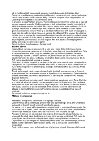 că, în mod invariabil, începeau să se certe. Invocînd oboseala, le însoţi pe Mary
Catherine şi pe Harry sus, unde zăbovi pălăvrăgind cu mama ei, pînă cînd somniferul pe
care îl luase aceasta îşi făcu efectul. Mary Catherine nu spuse nimic despre stiloul lui
Cassidy şi nici nu părea să îşi amintească ceva.
In graba de a pleca" la New Orleans, Yasmine lăsase dormitorul într-un hal, de ai fi zis că
trecuse uraganul pe acolo, îi luă jumătate de oră să strîngă toate hainele împrăştiate şi
să facă ordine pe măsuţa de toaletă. Nici baia nu se afla într-o stare mai bună. După ce
o aranja, se cufundă în cada cu apă rece, încercînd să se relaxeze şi să nu se mai
gîndească la sarcina lui Ariei Wilde şi la ce efecte nefavorabile ar fi putut avea asupra ei.
După baie se pudră cu talc şi îşi puse o cămaşă de mătase pînă la coapse, de culoarea
perlelor vechi şi scumpe, îşi răsuci părul în creştetul capului prinzîndu-l cu o clamă, după
care sprijini pernele de tăblia patului şi se rezemă de ele. Avu de gînd să aprindă veioza
de pe noptieră, dar întunericul era mai liniştitor. Mai mult decît să revadă programul
pentru a doua zi, avea nevoie de somn.
Dar gîndurile nu îi dădeau pace. Ca nişte copii
Sandra Brown
neascultători, nu voiau să stea cuminţi şi să o lase î pace. Ochii îi rămîneau închişi
numai cîteva secunde, pentru ca apoi, deodată, să se deschidă iar cu încăpăţînare. Patul
în care dormise bine atîtea nopţi era, deodată, plin de umflături şi noduri. Perna se
încălzea prea repede. O întoars. de cîteva ori, enervîndu-se din ce în ce mai tare din
cauza insomniei. Din saion, unde jocul era în plină desfăşurare, răsunau hohote de rîs.
Ar fi vrut să tacă toţi şi să se ducă la culcare.
Dădu vina pe saltea, pe pernă şi pe zgomot, dar ştia foarte birie că sursa nemulţumirii ei,
ca şi gelozia din după-amiaza aceea se aflau adînc în interiorul ei. Nu îi stătea în fire să
nu se simtă în apele ei cu prietenii şi cu asociaţii, cu mediul şi chiar cu ea însăşi. Nu se
plăcea aşa.
Totuşi, se temea să caute prea mult o explicaţie. Intuiţia îi spunea că orice ar fi cauzat
acea schimbare' de caracter era ceva ce ar fi preferat să nu recunoască. Evitarea era de
preferat confruntării. Nu voia să se gîndească la ce o tulbura. Poate dacă nu o făcea,
dispărea de la sine.
Auzi un zgomot ca şi cum cineva ar fi mişcat mobila pe o podea de lemn. Tuna. Dorindu-
şi în zadar să adoarmă, asculta cum se apropia furtuna de Rosesharon. Prin perdeaua
transparentă a uşilor franceze văzu un fulger despicînd cerul. Poate că, de data aceasta,
norii aveau să aducă o 'ploaie răcoroasă. Pînă atunci nu făcuseră altceva decît să
adauge şi mai multă tensiune unei atmosfere deja prea încărcată pentru a putea fi
respirată.
Pe măsură ce furtuna se apropia crescînd în
Mătase franţuzească
intensitate, acelaşi lucru se întîmpla şi cu agitaţia lui Claire.
Cassidy refuză să ia parte la joc, preferînd să facă o plimbare pe afară. Dar umiditatea
sufocantă şi ţînţarii îl făcură să intre înapoi foarte repede.
Nu se mai opri în salon să le spună tuturor noapte bună, ci urcă direct în camera lui. Se
opri să asculte la uşa lui Claire, care se afla alături, dar nu se auzi nimic. Nici lumină nu
se vedea pe dedesubt, aşa că bănui că se culcase, cum spusese, de fapt.
Ajungînd în camera lui, se dezbrăcă pînă la piele. Dumnezeule, pînă şi înăuntru era
umezeală. Se gîndi să se ducă jos să ia o bere de la bar, dar se răzgîndi. Ar fi putut da
peste Agnes sau Grace cărora ie plăcea să îşi ţină oaspeţii foarte mult de vorbă.
Ospitalitatea sudului mergea atît de departe şi el nu avea chef de conversaţie, în seara
aceea nu era o companie potrivită decît pentru sine şi aproape că se considera
insuportabil.
După ce făcu un duş rece, se întinse în pat şi îşi aprinse o ţigară. Cu două zile în urmă
 