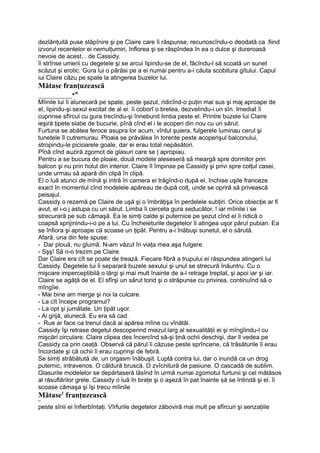 dezlănţuită puse stăpînire şi pe Claire care îi răspunse, recunoscîndu-o deodată ca .fiind
izvorul recentelor ei nemulţumiri, înflorea şi se răspîndea în ea o dulce şi dureroasă
nevoie de acest... de Cassidy.
îi strînse umerii cu degetele şi se arcui lipindu-se de el, făcîndu-l să scoată un sunet
scăzut şi erotic. Gura lui o părăsi pe a ei numai pentru a-i căuta scobitura gîtului. Capul
iui Claire căzu pe spate la atingerea buzelor lui.
Mătase franţuzească
_________•*
Mîinile lui îi alunecară pe spate, peste şezut, ridicînd-o puţin mai sus şi maj aproape de
el, lipindu-şi sexul excitat de al ei. îi coborî o bretea, dezvelindu-i un sîn. Imediat îi
cuprinse sfîrcul cu gura trecîndu-şi înnebunit limba peste el. Printre buzele lui Claire
ieşiră ţipete slabe de bucurie, pînă cînd el i le acoperi din nou cu un sărut.
Furtuna se abătea feroce asupra lor acum, vîntul şuiera, fulgerele luminau cerul şi
tunetele îl cutremurau. Ploaia se prăvălea în torente peste acoperişul balconului,
stropindu-le picioarele goale, dar ei erau total nepăsători.
Pînă cînd auziră zgomot de glasuri care se | apropiau.
Pentru a se bucura de ploaie, două modele aleseseră să meargă spre dormitor prin
balcon şi nu prin holul din interior. Claire îl împinse pe Cassidy şi privi spre colţul casei,
unde urmau să apară din clipă în clipă.
El o luă atunci de mînă şi intră în camera ei trăgînd-o după el. închise uşile franceze
exact în momentul cînd modelele apăreau de după colţ, unde se opriră să privească
peisajul.
Cassidy o rezemă pe Claire de uşă şi o îmbrăţişa în perdelele subţiri. Orice obiecţie ar fi
avut, el i-o j astupa cu un sărut. Limba îi cerceta gura seducător, ! iar mîinile i se
strecurară pe sub cămaşă. Ea le simţi calde şi puternice pe şezut cînd el îi ridică o
coapsă sprijinindu-i-o pe a lui. Cu încheieturile degetelor îi atingea uşor părul pubian. Ea
se înfiora şi aproape că scoase un ţipăt. Pentru a-i înăbuşi sunetul, el o sărută.
Afară, una din fete spuse:
- Dar plouă, nu glumă. N-am văzut în viaţa mea aşa fulgere.
- Sşş! Să n-o trezim pe Claire.
Dar Claire era cît se poate de trează. Fiecare fibră a trupului ei răspundea atingerii lui
Cassidy. Degetele lui îi separară buzele sexului şi unul se strecură înăuntru. Cu o
mişcare imperceptibilă o lărgi şi mai mult înainte de a-l retrage treptat, şi apoi iar şi iar.
Claire se agăţă de el. El sfîrşi un sărut torid şi o străpunse cu privirea, continuînd să o
mîngîie.
- Mai bine am merge şi noi la culcare.
- La cît începe programul?
- La opt şi jumătate. Un ţipăt uşor.
- Ai grijă, alunecă. Eu era să cad.
- Rue ar face ca trenul dacă ai apărea mîine cu vînătăi.
Cassidy îşi retrase degetul descoperind miezul larg al sexualităţii ei şi mîngîindu-l cu
mişcări circulare. Claire clipea des încercînd să-şi ţină ochii deschişi, dar îl vedea pe
Cassidy ca prin ceaţă. Observă că părul îi căzuse peste sprîncene, că trăsăturile îi erau
încordate şi că ochii îi erau cuprinşi de febră.
Se simţi străbătută de, un orgasm înăbuşit. Luptă contra lui, dar o inundă ca un drog
puternic, intravenos. O căldură bruscă. O zvîcnitură de pasiune. O cascadă de sublim.
Glasurile modelelor se depărtaseră lăsînd în urmă numai zgomotul furtunii şi cel mătăsos
al răsuflărilor grele. Cassidy o luă în braţe şi o aşeză în pat înainte să se întindă şi el. îi
scoase cămaşa şi îşi trecu mîinile
Mătase1
franţuzească
•*
peste sînii ei înfierbîntaţi. Vîrfurile degetelor zăboviră mai mult pe sfîrcuri şi senzaţiile
 