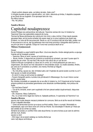 - Dacă vorbim despre asta, va trebui să plec. Asta vrei?
îi rriîngîie buzele şi apoi o sărută adînc, ud, intim, dăruindu-şi limba, îi depărta coapsele
şi se frecă de ea sugestiv. Era aproape tare din nou.
Ea oftă şi spuse:
- Nu. Nu pleca.
Sandra Brown
Capitolul nouăsprezece
Andre Philippi era extraordinar de tulburat. Yasmine venise din nou în hotelul lui.
Yasmine! Cea mai splendidă creatură din lume.
Tocmai îşi făcea plimbarea de rutină prin hol cînd o văzu intrînd. Chiar dacă soarele
apusese deja, ea tot purta ochelari de soare negri şi cu şnur petrecut pe după cap.
Evident, nu voia să fie recunoscută. Dacă nu i-ar fi cunoscut atît de bine faţa, poate n-ar
fi recunoscut-o nici el, dar îşi petrecea mai mult timp privindu-i fotografia decît pentru a
se privi pe sine în oglindă. Chipul ei îi era mai cunoscut decît al lui
Mătase franţuzească
_____________ 5
.___,
însuşi.
Ea se îndreptă cu paşi hotărîţi spre lifturi. Unul era deschis. Andre alergă pentru a ajunge
înainte să îşi înceapă urcarea.
- Yasmine. Bine ai venit, spuse el înclinîndu-se uşor.
- Bună, Andre, îi răspunse ea zîmbind şi scoţîndu-şi ochelarii, pe care îi puse apoi în
poşeta de pe umăr. Ce mai faci? Mu te-am mai văzut de un car de ani.
Claire le făcuse cunoştinţă cu cîţiva ani în urmă, la o mică petrecere pe care ea o
organizase. De atunci se mai văzuseră în nenumărate ocazii. Cu toate acestea, Andre,
pe care ea îl considera un prieten, era mereu îhcîntat şi măgulit.
- Bine. Dar tu?
- Nu mă plîng, spuse ea, dar zîrnbetul păru să îi îngheţe de parcă acele cuvinte nu ar fi
fost spuse cu toată sinceritatea.
- Ai venit în oraş ca să lucrezi la catalog?
- Facem fotografii pentru numărul de primăvară în Mississippi. Eu m-am întors numai
pentru seara asta.
Nu întreba niciodată un oaspete de ce se afla în hotelul lui. Ar fi însemnat să îşi încalce
propria politică ce prevedea garantarea unei absolute confidenţialităţi, mai presus de
toate.
- Ce mai face Claire?
- Ca să fiu sinceră, eram cam supărată cînd am plecat astăzi după-amiază, răspunse
Yasmine.
- Oh, Doamne. Mary Catherine...
- Nu, nu a fost nimic legat de mama ei. Aşteptă politicos, în speranţa că Yasmine îi va
Sandra Brown
spune mai multe despre necazul prietenei lor comune, fără ca el să fie nevoit să întrebe.
Şi ea îi răsplăti discreţia:
- Cred că tensiunea lucrului şi-a spus cuvîntul astăzi. Doar o cunoşti. Niciodată nu
explodează, aşa cum face orice om cînd se înfurie. Ea clocoteşte în tăcere şi îi face pe
toţi ceilalţi să se simtă ca naiba.
Simţind că exista un conflict între cele două femei, la care el ţinea şi pe care le admira
atît de mult, Andre
spuse cu tact:
- Sînt sigur că şi acest catalog va merita efortul pe
care l-aţi depus amîndouă.
 