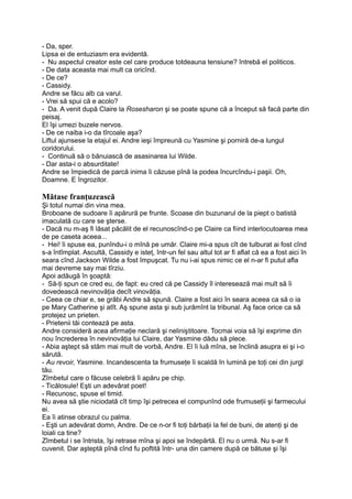 - Da, sper.
Lipsa ei de entuziasm era evidentă.
- Nu aspectul creator este cel care produce totdeauna tensiune? întrebă el politicos.
- De data aceasta mai mult ca oricînd.
- De ce?
- Cassidy.
Andre se făcu alb ca varul.
- Vrei să spui că e acolo?
- Da. A venit după Claire la Rosesharon şi se poate spune că a început să facă parte din
peisaj.
El îşi umezi buzele nervos.
- De ce naiba i-o da tîrcoale aşa?
Liftul ajunsese la etajul ei. Andre ieşi împreună cu Yasmine şi porniră de-a lungul
coridorului.
- Continuă să o bănuiască de asasinarea lui Wilde.
- Dar asta-i o absurditate!
Andre se împiedică de parcă inima îi căzuse pînă la podea încurcîndu-i paşii. Oh,
Doamne. E îngrozitor.
Mătase franţuzească
Şi totul numai din vina mea.
Broboane de sudoare îi apărură pe frunte. Scoase din buzunarul de la piept o batistă
imaculată cu care se şterse.
- Dacă nu m-aş fi lăsat păcălit de el recunoscînd-o pe Claire ca fiind interlocutoarea mea
de pe caseta aceea...
- Hei! îi spuse ea, punîndu-i o mînă pe umăr. Claire mi-a spus cît de tulburat ai fost cînd
s-a întîmplat. Ascultă, Cassidy e isteţ, într-un fel sau altul tot ar fi aflat că ea a fost aici în
seara cînd Jackson Wilde a fost împuşcat. Tu nu i-ai spus nimic ce el n-ar fi putut afla
mai devreme say mai tîrziu.
Apoi adăugă în şoaptă:
- Să-ţi spun ce cred eu, de fapt: eu cred că pe Cassidy îl interesează mai mult să îi
dovedească nevinovăţia decît vinovăţia.
- Ceea ce chiar e, se grăbi Andre să spună. Claire a fost aici în seara aceea ca să o ia
pe Mary Catherine şi atît. Aş spune asta şi sub jurămînt la tribunal. Aş face orice ca să
protejez un prieten.
- Prietenii tăi contează pe asta.
Andre consideră acea afirmaţie neclară şi neliniştitoare. Tocmai voia să îşi exprime din
nou încrederea în nevinovăţia lui Claire, dar Yasmine dădu să plece.
- Abia aştept să stăm mai mult de vorbă, Andre. El îi luă mîna, se înclină asupra ei şi i-o
sărută.
- Au revoir, Yasmine. Incandescenta ta frumuseţe îi scaldă în lumină pe toţi cei din jurgl
tău.
Zîmbetul care o făcuse celebră îi apăru pe chip.
- Ticălosule! Eşti un adevărat poet!
- Recunosc, spuse el timid.
Nu avea să ştie niciodată cît timp îşi petrecea el compunînd ode frumuseţii şi farmecului
ei.
Ea îi atinse obrazul cu palma.
- Eşti un adevărat domn, Andre. De ce n-or fi toţi bărbaţii la fel de buni, de atenţi şi de
loiali ca tine?
Zîmbetul i se întrista, îşi retrase mîna şi apoi se îndepărtă. El nu o urmă. Nu s-ar fi
cuvenit. Dar aşteptă pînă cînd fu poftită într- una din camere după ce bătuse şi îşi
 