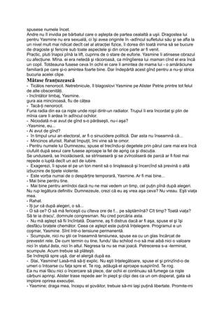 spusese numele încet.
Andre nu îl invidia pe bărbatul care o aştepta de partea cealaltă a uşii. Dragostea lui
pentru Yasmine nu era sexuală, ci îşi avea originile în -adîncul sufletului său şi se afla la
un nivel mult mai ridicat decît cel al atracţiei fizice, îi dorea din toată inima să se bucure
de dragoste şi fericire sub toate aspectele şi din orice parte ar fi venit.
Practic, pluti înapoi pînă la lift, cuprins de o stare de euforie. Yasmine îi atinsese obrazul
cu afecţiune. Mîna. ei era netedă şi răcoroasă, ca mîngîierea lui maman cînd el era încă
un copil. Totdeauna fusese ceva în ochii ei care îi amintea de mama lui - o amărăciune
familiară pe care şi-o amintea foarte bine. Dar îndepărtă acest gînd pentru a nu-şi strica
bucuria acelei clipe.
Mătase franţuzească
- Ticălos nenorocit. Netrebnicule, îl blagoslovi Yasmine pe Alister Petrie printre tot felul
de alte obscenităţi.
- încîntător limbaj, Yasmine.
gura aia mincinoasă, fiu de căţea
- Tacă-ţi nenorocit.
Furia radia din ea ca nişte unde roşii dintr-un radiator. Trupul îi era încordat şi plin de
mînia care îi ardea în adîncul ochilor.
- Niciodată n-ai avut de gînd s-o părăseşti, nu-i aşa?
-Yasmine, eu...
- Ai avut de gînd?
- în timpul unui an electoral, ar fi o sinucidere politică. Dar asta nu înseamnă că...
- Mincinos afurisit. Rahat împuţit, îmi vine să te omor.
- Pentru numele lui Dumnezeu, spuse el trecîndu-şi degetele prin părul care mai era încă
ciufulit după sexul care fusese aproape la fel de aprig ca şi discuţia.
Se unduiseră, se încolăciseră, se strînseseră şi se zvîrcoliseră de parcă ar fi fost mai
repede o luptă decît un act de iubire.
- Exagerezi, îi spuse el pe un ton menit să o liniştească şi încercînd să prevină o altă
izbucnire de ţipete violente.
- Este vorba numai de o despărţire temporară, Yasmine. Ar fi mai bine...
- Mai bine pentru tine.
- Mai bine pentru amîndoi dacă nu ne mai vedem un timp, cel puţin pînă după alegeri.
Nu rup legătura definitiv. Dumnezeule, crezi că eu aş vrea aşa ceva? Nu vreau. Eşti viaţa
mea.
- Rahat.
- îţi jur că după alegeri, o să...
- O să ce? O să mă fericeşti cu cîteva ore de f... pe săptămînă? Cît timp? Toată viaţa?
Să te ia dracu', domnule congresman. Nu cred porcăria asta.
- Nu mă aştept să fii încîntată. Doamne, aş fi distrus dacă ar fi aşa, spuse el şi îşi
desfăcu braţele chemător. Ceea ce aştept este puţină înţelegere. Programul e un
coşmar, Yasmine. Sînt într-o tensiune permanentă.
- Scumpule, nici nu ştii ce înseamnă tensiunea, spuse ea cu un glas încărcat de
prevestiri rele. De cum termin cu tine, fundu' tău schilod n-o să mai aibă nici o valoare
nici în statul ăsta, nici în altul. Negresa ta nu se mai joacă. Petrecerea s-a -terminat,
scumpule. Acum trebuie să plăteşti.
Se îndreptă spre uşă, dar el alergă după ea.
- Stai, Yasmine! Lasă-mă să-ţi explic. Nu eşti înţelegătoare, spuse el şi prinzînd-o de
umeri o întoarse cu faţa spre el. Te rog, adăugă el aproape suspinînd. Te rog.
Ea nu mai făcu nici o încercare să plece, dar ochii ei continuau să fumege ca nişte
cărbuni aprinşi. Alister trase repede aer în piept şi clipi des ca un om disperat, gata să
implore oprirea execuţiei.
- Yasmine; draga mea, începu el şovăitor, trebuie să-mi laşi puţină libertate. Promite-mi
 