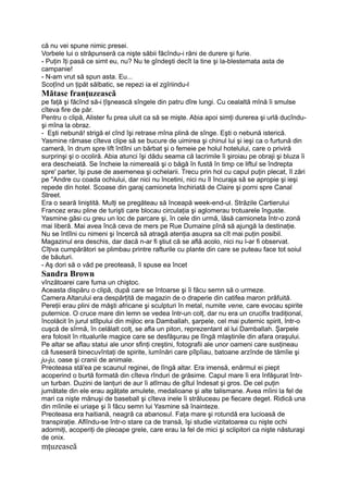 că nu vei spune nimic presei.
Vorbele lui o străpunseră ca nişte săbii făcîndu-i răni de durere şi furie.
- Puţin îţi pasă ce simt eu, nu? Nu te gîndeşti decît la tine şi la-blestemata asta de
campanie!
- N-am vrut să spun asta. Eu...
Scoţînd un ţipăt sălbatic, se repezi ia el zgîriindu-l
Mătase franţuzească
pe faţă şi făcînd să-i ţîşnească sîngele din patru dîre lungi. Cu cealaltă mînă îi smulse
cîteva fire de păr.
Pentru o clipă, Alister fu prea uluit ca să se mişte. Abia apoi simţi durerea şi urlă ducîndu-
şi mîna la obraz.
- Eşti nebună! strigă el cînd îşi retrase mîna plină de sînge. Eşti o nebună isterică.
Yasmine rămase cîteva clipe să se bucure de uimirea şi chinul lui şi ieşi ca o furtună din
cameră, în drum spre lift întîlni un bărbat şi o femeie pe holul hotelului, care o priviră
surprinşi şi o ocoliră. Abia atunci îşi dădu seama că lacrimile îi şiroiau pe obraji şi bluza îi
era descheiată. Se încheie la nimereală şi o băgă în fustă în timp ce liftul se îndrepta
spre' parter, îşi puse de asemenea şi ochelarii. Trecu prin hol cu capul puţin plecat, îl zări
pe "Andre cu coada ochiului, dar nici nu încetini, nici nu îl încuraja să se apropie şi ieşi
repede din hotel. Scoase din garaj camioneta închiriată de Claire şi porni spre Canal
Street.
Era o seară liniştită. Mulţi se pregăteau să înceapă week-end-ul. Străzile Cartierului
Francez erau pline de turişti care blocau circulaţia şi aglomerau trotuarele înguste.
Yasmine găsi cu greu un loc de parcare şi, în cele din urmă, lăsă camioneta într-o zonă
mai liberă. Mai avea încă ceva de mers pe Rue Dumaine pînă să ajungă la destinaţie.
Nu se întîlni cu nimeni şi încercă să atragă atenţia asupra sa cît mai puţin posibil.
Magazinul era deschis, dar dacă n-ar fi ştiut că se află acolo, nici nu l-ar fi observat.
Cîţiva cumpărători se plimbau printre rafturile cu plante din care se puteau face tot soiul
de băuturi.
- Aş dori să o văd pe preoteasă, îi spuse ea încet
Sandra Brown
vînzătoarei care fuma un chiştoc.
Aceasta dispăru o clipă, după care se întoarse şi îi făcu semn să o urmeze.
Camera Altarului era despărţită de magazin de o draperie din catifea maron prăfuită.
Pereţii erau plini de măşti africane şi sculpturi în metal, numite vene, care evocau spirite
puternice. O cruce mare din lemn se vedea într-un colţ, dar nu era un crucifix tradiţional,
încolăcit în jurul stîlpului din mijloc era Damballah, şarpele, cel mai puternic spirit, într-o
cuşcă de sîrmă, în celălalt colţ, se afla un piton, reprezentant al lui Damballah. Şarpele
era folosit în ritualurile magice care se desfăşurau pe lîngă mlaştinile din afara oraşului.
Pe altar se aflau statui ale unor sfinţi creştini, fotografii ale unor oameni care susţineau
că fuseseră binecuvîntaţi de spirite, lumînări care pîlpîiau, batoane arzînde de tămîie şi
ju-ju, oase şi cranii de animale.
Preoteasa stă'ea pe scaunul reginei, de lîngă altar. Era imensă, enârmul ei piept
acoperind o burtă formată din cîteva rînduri de grăsime. Capul mare îi era înfăşurat într-
un turban. Duzini de lanţuri de aur îi atîrnau de gîtul îndesat şi gros. De cel puţin
jumătate din ele erau agăţate amulete, medalioane şi alte talismane. Avea mîini la fel de
mari ca nişte mănuşi de baseball şi cîteva inele îi străluceau pe fiecare deget. Ridică una
din mîinile ei uriaşe şi îi făcu semn lui Yasmine să înainteze.
Preoteasa era haitiană, neagră ca abanosul. Faţa mare şi rotundă era lucioasă de
transpiraţie. Aflîndu-se într-o stare ca de transă, îşi studie vizitatoarea cu nişte ochi
adormiţi, acoperiţi de pleoape grele, care erau la fel de mici şi sclipitori ca nişte năsturaşi
de onix.
mţuzeaseă
 