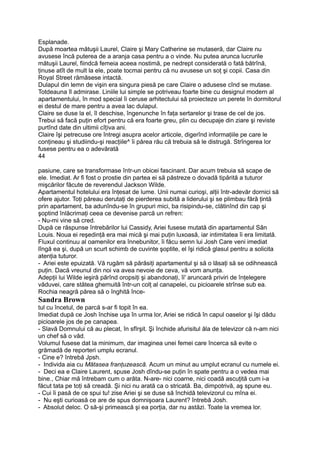 Esplanade.
După moartea mătuşii Laurel, Claire şi Mary Catherine se mutaseră, dar Claire nu
avusese încă puterea de a aranja casa pentru a o vinde. Nu putea arunca lucrurile
mătuşii Laurel, fiindcă femeia aceea nostimă, pe nedrept considerată o fată bătrînă,
ţinuse atît de mult la ele, poate tocmai pentru că nu avusese un soţ şi copii. Casa din
Royal Street rămăsese intactă.
Dulapul din lemn de vişin era singura piesă pe care Claire o adusese cînd se mutase.
Totdeauna îl admirase. Liniile lui simple se potriveau foarte bine cu designul modern al
apartamentului, în mod special îi ceruse arhitectului să proiecteze un perete în dormitorul
ei destul de mare pentru a avea lac dulapul.
Claire se duse la el, îl deschise, îngenunche în faţa sertarelor şi trase de cel de jos.
Trebui să facă puţin efort pentru că era foarte greu, plin cu decupaje din ziare şi reviste
purtînd date din ultimii cîţiva ani.
Claire îşi petrecuse ore întregi asupra acelor articole, digerînd informaţiile pe care le
conţineau şi studiindu-şi reacţiile^ îi părea rău că trebuia să le distrugă. Strîngerea lor
fusese pentru ea o adevărată
44
pasiune, care se transformase într-un obicei fascinant. Dar acum trebuia să scape de
ele. Imediat. Ar fi fost o prostie din partea ei să păstreze o dovadă tipărită a tuturor
mişcărilor făcute de reverendul Jackson Wilde.
Apartamentul hotelului era înţesat de lume. Unii numai curioşi, alţii într-adevăr dornici să
ofere ajutor. Toţi păreau derutaţi de pierderea subită a liderului şi se plimbau fără ţintă
prin apartament, ba adunîndu-se în grupuri mici, ba risipindu-se, clătinînd din cap şi
şoptind înlăcrimaţi ceea ce devenise parcă un refren:
- Nu-mi vine să cred.
După ce răspunse întrebărilor lui Cassidy, Ariei fusese mutată din apartamentul Sân
Louis. Noua ei reşedinţă era mai mică şi mai puţin luxoasă, iar intimitatea îi era limitată.
Fluxul continuu al oamenilor era înnebunitor, îi făcu semn lui Josh Care veni imediat
lîngă ea şi, după un scurt schimb de cuvinte şoptite, el îşi ridică glasul pentru a solicita
atenţia tuturor.
- Ariei este epuizată. Vă rugăm să părăsiţi apartamentul şi să o lăsaţi să se odihnească
puţin. Dacă vreunul din noi va avea nevoie de ceva, vă vom anunţa.
Adepţii lui Wilde ieşiră părînd oropsiţi şi abandonaţi, îi' aruncară priviri de înţelegere
văduvei, care stătea ghemuită într-un colţ al canapelei, cu picioarele strînse sub ea.
Rochia neagră părea să o înghită înce-
Sandra Brown
tul cu încetul, de parcă s-ar fi topit în ea.
Imediat după ce Josh închise uşa în urma lor, Ariei se ridică în capul oaselor şi îşi dădu
picioarele jos de pe canapea.
- Slavă Domnului că au plecat, în sfîrşit. Şi închide afurisitul ăla de televizor că n-am nici
un chef să o văd.
Volumul fusese dat la minimum, dar imaginea unei femei care încerca să evite o
grămadă de reporteri umplu ecranul.
- Cine e? întrebă Jpsh.
- Individa aia cu Mătasea franţuzească. Acum un minut au umplut ecranul cu numele ei.
- Deci ea e Claire Laurent, spuse Josh dîndu-se puţin în spate pentru a o vedea mai
bine., Chiar mă întrebam cum o arăta. N-are- nici coarne, nici coadă ascuţită cum i-a
făcut tata pe toţi să creadă. Şi nici nu arată ca o stricată. Ba, dimpotrivă, aş spune eu.
- Cui îi pasă de ce spui tu! zise Ariei şi se duse să închidă televizorul cu mîna ei.
- Nu eşti curioasă ce are de spus domnişoara Laurent? întrebă Josh.
- Absolut deloc. O să-şi primească şi ea porţia, dar nu astăzi. Toate la vremea lor.
 